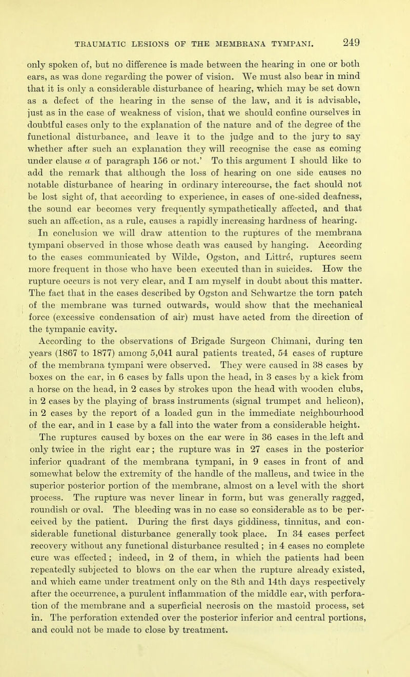 only spoken of, but no difference is made between the hearing in one or both ears, as was done regarding the power of vision. We must also bear in mind that it is only a considerable disturbance of hearing, which may be set down as a defect of the hearing in the sense of the law, and it is advisable, just as in the case of weakness of vision, that we should confine ourselves in doubtful cases only to the explanation of the nature and of the degree of the functional disturbance, and leave it to the judge and to the jury to say whether after such an explanation they will recognise the case as coming under clause a of paragraph 156 or not.' To this argument I should like to add the remark that although the loss of hearing on one side causes no notable disturbance of hearing in ordinary intercourse, the fact should not be lost sight of, that according to experience, in cases of one-sided deafness, the sound ear becomes very frequently sympathetically affected, and that such an affection, as a rule, causes a rapidly increasing hardness of hearing. In conclusion we will draw attention to the ruptures of the membrana tympani observed in those whose death was caused by hanging. According to the cases communicated by Wilde, Ogston, and Littre, ruptures seem more frequent in those who have been executed than in suicides. How the rupture occurs is not very clear, and I am myself in doubt about this matter. The fact that in the cases described by Ogston and Schwartze the torn patch of the membrane was turned outwards, would show that the mechanical force (excessive condensation of air) must have acted from the direction of the tympanic cavity. According to the observations of Brigade Surgeon Chimani, during ten years (1867 to 1877) among 5,041 am-al patients treated, 54 cases of rupture of the membrana tympani were observed. They were caused in 38 cases by boxes on the ear, in 6 cases by falls upon the head, in 3 cases by a kick from a horse on the head, in 2 cases by strokes upon the head with wooden clubs, in 2 cases by the playing of brass instruments (signal trumpet and helicon), in 2 cases by the report of a loaded gun in the immediate neighbourhood of the ear, and in 1 case by a faU into the water from a considerable height. The ruptures caused by boxes on the ear were in 36 cases in the left and only twice in the right ear; the rupture was in 27 cases in the posterior inferior quadrant of the membrana tympani, in 9 cases in front of and somewhat below the extremity of the handle of the malleus, and twice in the superior posterior portion of the membrane, almost on a level with the short process. The rupture was never linear in form, but was generally ragged, roundish or oval. The bleeding was in no case so considerable as to be per- ceived by the patient. During the first days giddiness, tinnitus, and con- siderable functional disturbance generally took place. In 34 cases perfect recovery without any functional disturbance resulted ; in 4 cases no complete cure was effected; indeed, in 2 of them, in which the patients had been repeatedly subjected to blows on the ear when the rupture ah-eady existed, and which came under treatment only on the 8th and 14th days respectively after the occurrence, a purulent inflammation of the middle ear, with perfora- tion of the membrane and a superficial necrosis on the mastoid process, set in. The perforation extended over the posterior inferior and central portions, and could not be made to close by treatment.