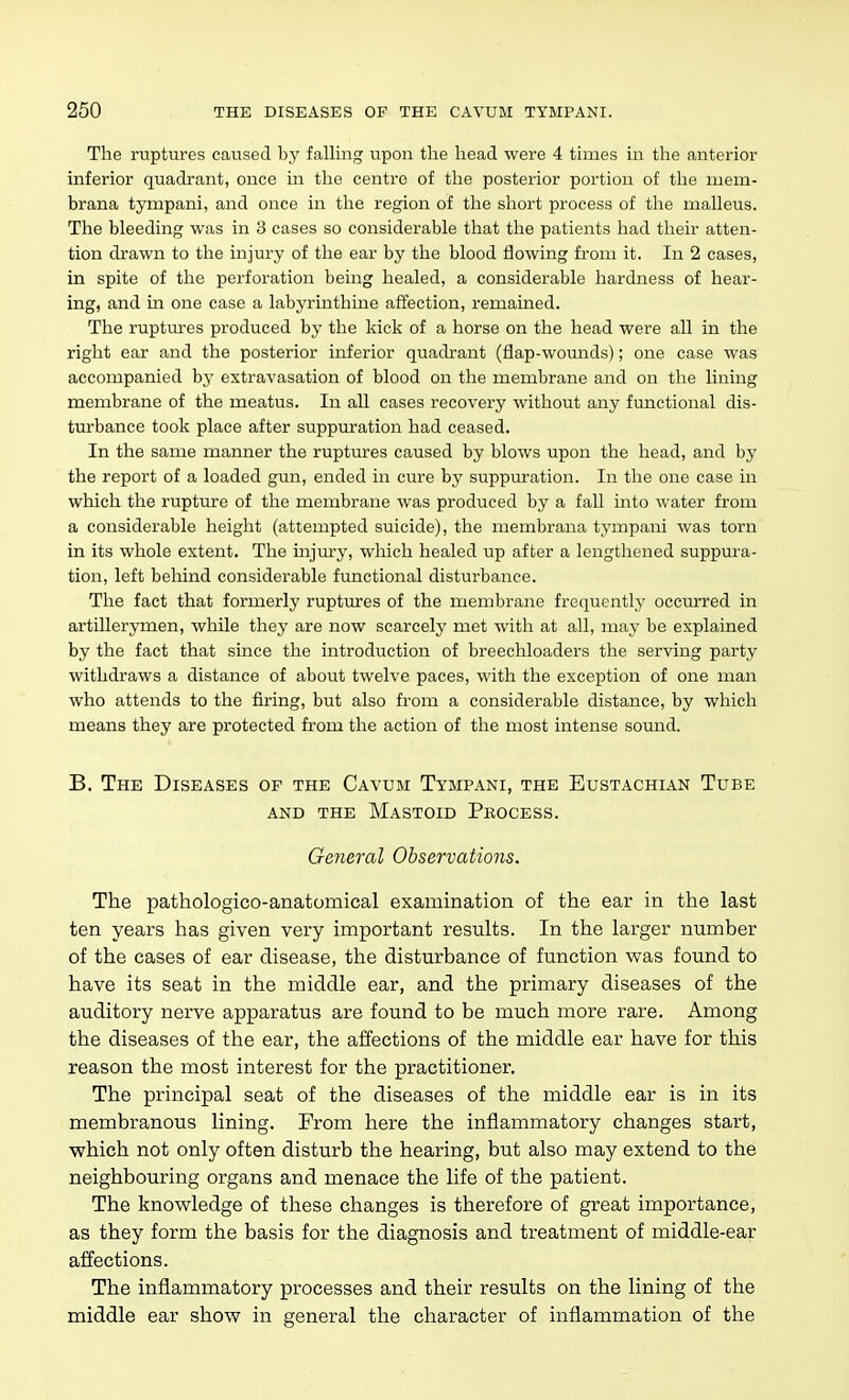 The ruptures caused by falling upon the head were 4 times in the anterior inferior quadrant, once in the centre of the posterior portion of tlie mem- brana tympani, and once in the region of the short process of the malleus. The bleeding was in 3 cases so considerable that the patients had their atten- tion drawn to the injury of the ear by the blood flowing from it. In 2 cases, in spite of the perforation being healed, a considerable hardness of hear- ing, and in one case a labyrinthine affection, remained. The ruptures produced by the kick of a horse on the head were all in the right ear and the posterior inferior quadrant (flap-wounds); one case was accompanied by extravasation of blood on the membrane and on the lining membrane of the meatus. In all cases recovery without any functional dis- tm-bance took place after suppuration had ceased. In the same manner the ruptm-es caused by blows upon the head, and by the report of a loaded gun, ended in cure by suppuration. In the one case in which the rupture of the membrane was produced by a fall into water from a considerable height (attempted suicide), the membrana tympani was torn in its whole extent. The injury, which healed up after a lengthened suppura- tion, left behind considerable functional disturbance. The fact that formerly ruptures of the membrane frequently occturred in artillerymen, while they are now scarcely met with at all, may be explained by the fact that since the introduction of breechloaders the serving party withdraws a distance of about twelve paces, with the exception of one man who attends to the firing, but also from a considerable distance, by which means they are protected from the action of the most intense somad. B. The Diseases of the Cavum Tympani, the Eustachian Tube AND the Mastoid Process. Gejieral Observations. The pathologico-anatomical examination of the ear in the last ten years has given very important results. In the larger number of the cases of ear disease, the disturbance of function was found to have its seat in the middle ear, and the primary diseases of the auditory nerve apparatus are found to be much more rare. Among the diseases of the ear, the affections of the middle ear have for this reason the most interest for the practitioner. The principal seat of the diseases of the middle ear is in its membranous lining. From here the inflammatory changes start, which not only often disturb the hearing, but also may extend to the neighbouring organs and menace the life of the patient. The knowledge of these changes is therefore of great importance, as they form the basis for the diagnosis and treatment of middle-ear affections. The inflammatory processes and their results on the lining of the middle ear show in general the character of inflammation of the