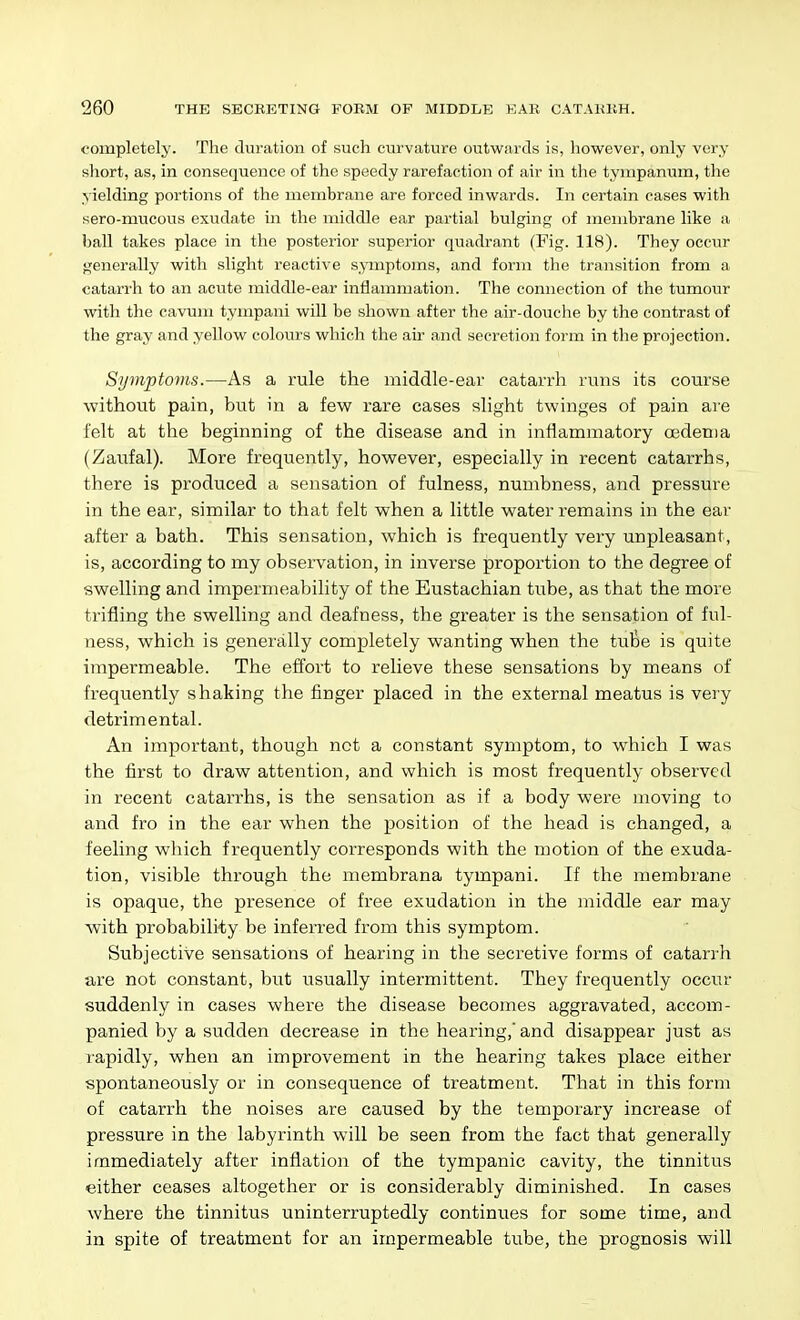 completely. The duration of such curvature outwards is, however, only very short, as, in consequence of the speedy rarefaction of air in the tympanum, tlie yielding portions of the membrane are forced inwards. In certain cases with sero-mucous exudate in the middle ear partial bulging of membrane like a baU takes place in the posterior superior quadrant (Fig. 118). They occur generally with slight reactive s,>anptoms, and form the transition from a catarrh to an acute middle-ear inflammation. The connection of the tumour with the cavum tympani will be shown after the air-douche by the contrast of the gray and yellow colours which the air and secretion form in the projection. Symptoms.—As a rule the middle-ear catarrh runs its course without pain, but in a few rare cases slight twinges of pain are felt at the beginning of the disease and in inflammatory oedema (Zaufal). More frequently, however, especially in recent catarrhs, there is produced a sensation of fulness, numbness, and pressure in the ear, similar to that felt when a little water remains in the ear after a bath. This sensation, which is frequently very unpleasant, is, according to my observation, in inverse proportion to the degree of swelling and impermeability of the Eustachian tube, as that the more trifling the swelling and deafness, the greater is the sensation of ful- ness, which is generally completely wanting when the tube is quite impermeable. The effort to relieve these sensations by means of frequently shaking the finger placed in the external meatus is very detrimental. An important, though not a constant symptom, to which I was the first to draw attention, and which is most frequently observed in recent catarrhs, is the sensation as if a body were moving to and fro in the ear when the position of the head is changed, a feeling which frequently corresponds with the motion of the exuda- tion, visible through the membrana tympani. If the membrane is opaque, the presence of free exudation in the middle ear may with probability be inferred from this symptom. Subjective sensations of hearing in the secretive forms of catarrh are not constant, but usually intermittent. They frequently occur suddenly in cases where the disease becomes aggravated, accom- panied by a sudden decrease in the hearing, and disappear just as rapidly, when an improvement in the hearing takes place either spontaneously or in consequence of treatment. That in this form of catarrh the noises are caused by the temporary increase of pressure in the labyrinth will be seen from the fact that generally immediately after inflation of the tympanic cavity, the tinnitus either ceases altogether or is considerably diminished. In cases where the tinnitus uninterruptedly continues for some time, and in spite of treatment for an impermeable tube, the prognosis will