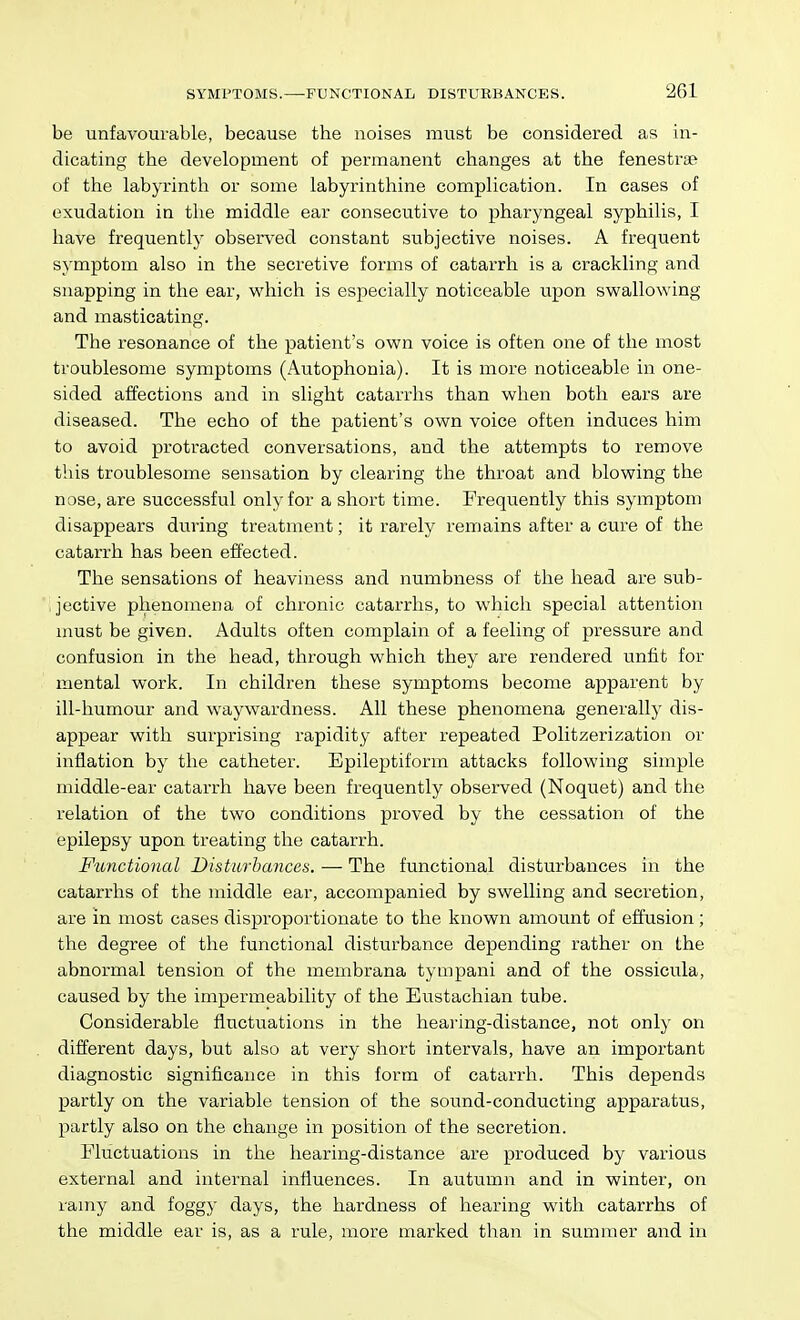 be unfavourable, because the noises must be considered as in- dicating the development of permanent changes at the fenestrse of the labyrinth or some labyrinthine complication. In cases of exudation in the middle ear consecutive to pharyngeal syphilis, I have frequently observed constant subjective noises. A frequent symptom also in the secretive forms of catarrh is a crackling and snapping in the ear, which is especially noticeable upon swallowing and masticating. The resonance of the patient's own voice is often one of the most troublesome symptoms (Autophonia). It is more noticeable in one- sided affections and in slight catarrhs than when both ears are diseased. The echo of the patient's own voice often induces him to avoid protracted conversations, and the attempts to remove this troublesome sensation by clearing the throat and blowing the nose, are successful only for a short time. Frequently this symptom disappears during treatment; it rarely remains after a cure of the catarrh has been effected. The sensations of heaviness and numbness of the head are sub- jective phenomena of chronic catarrhs, to whicli special attention must be given. Adults often complain of a feeling of pressure and confusion in the head, through which they are rendered unfit for mental work. In children these symptoms become apparent by ill-humour and waywardness. All these phenomena generally dis- appear with surprising rapidity after repeated Politzerization or inflation by the catheter. Epileptiform attacks following simple middle-ear catarrh have been frequently observed (Noquet) and the relation of the two conditions proved by the cessation of the epilepsy upon treating the catarrh. Functional Disturbances. — The functional disturbances in the catarrhs of the middle ear, accompanied by swelling and secretion, are in most cases disproportionate to the known amount of effusion ; the degree of the functional disturbance depending rather on the abnormal tension of the membrana tympani and of the ossicula, caused by the impermeability of the Eustachian tube. Considerable fluctuations in the hearing-distance, not only on different days, but also at very short intervals, have an important diagnostic significance in this form of catarrh. This depends partly on the variable tension of the sound-conducting apparatus, partly also on the change in position of the secretion. Eluctuations in the hearing-distance are produced by various external and internal influences. In autumn and in winter, on ramy and foggy days, the hardness of liearing with catarrhs of the middle ear is, as a rule, more marked than in summer and in