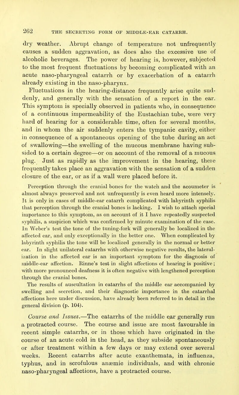 dry weather. Abrupt change of temperature not unfrequently causes a sudden aggravation, as does also the excessive use of alcoholic beverages. The povyer of hearing is, however, subjected to the most frequent fluctuations by becoming complicated with an acute naso-pharyngeal catarrh or by exacerbation of a catarrh already existing in the naso-pharynx. Fluctuations in the hearing-distance frequently arise quite sud- denly, and generally with the sensation of a report in the ear. This symptom is specially observed in patients who, in consequence of a continuous impermeability of the Eustachian tube, were very hard of hearing for a considerable time, often for several months, and in whom the air suddenly enters the tympanic cavity, either in consequence of a spontaneous opening of the tube during an act of swallowing—the swelling of the mucous membrane having sub- sided to a certain degree—or on account of the removal of a mucous, plug. Just as rapidly as the improvement in the hearing, there frequently takes place an aggravation with the sensation of a sudden closure of the ear, or as if a wall were placed before it. Perception through the cranial bones for the watch and the acoumeter is ahnost always preserved and not unfrequently is even heard more intensely. It is only in cases of middle-ear catarrh compUcated with labyrinth syphilis that perception through the cranial bones is lacking. I wish to attach special importance to this symptom, as on account of it I have repeatedly suspected syphilis, a suspicion which was confirmed by minute examination of the case. In Weber's test the tone of the tuning-fork wiU generally be localized in the affected ear, and only exceptionally in the better one. When complicated by labyrinth syphihs the tone will be localized generally in the normal or better ear. In slight unilateral catarrhs with otherwise negative results, the lateral- ization in the affected ear is an important symptom for the diagnosis of middle-ear affection. Einne's test in shght affections of hearing is positive; with more pronounced deafness it is often negative with lengthened perception through the cranial bones. The results of auscultation in catarrhs of the middle ear accompanied by swelling and secretion, and their diagnostic importance in the catarrhal affections here under discussion, have already been referred to in detail in the general division (p. 104). Course and IssiLes.—The catarrhs of the middle ear generally run a protracted course. The course and issue are most favourable in recent simple catarrhs, or in those which have originated in the course of an acute cold in the head, as they subside spontaneously or after treatment within a few days or may extend over several weeks. Recent catarrhs after acute exanthemata, in influenza, typhus, and in scrofulous anaemic individuals, and with chronic naso-pharyngeal affections, have a protracted course.