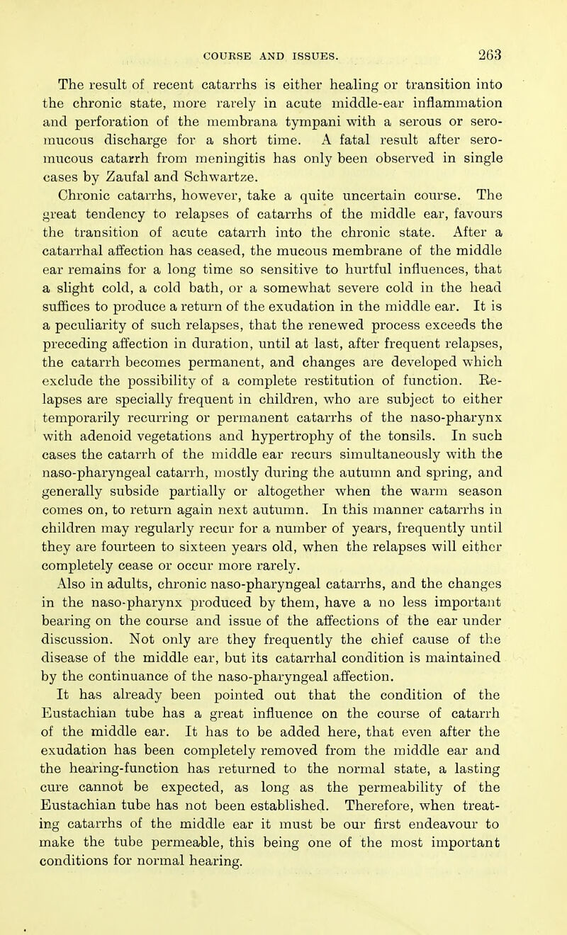 The result of recent catarrhs is either healing or transition into the chronic state, more rarely in acute middle-ear inflammation and perforation of the membrana tympani with a serous or sero- mucous discharge for a short time. A fatal result after sero- mucous catarrh from meningitis has only been observed in single cases by Zaufal and Schwartze. Chronic catarrhs, however, take a quite uncertain course. The great tendency to relapses of catarrhs of the middle ear, favours the transition of acute catarrh into the chronic state. After a catarrhal aifection has ceased, the mucous membrane of the middle ear remains for a long time so sensitive to hurtful influences, that a slight cold, a cold bath, or a somewhat severe cold in the head suffices to produce a return of the exudation in the middle ear. It is a peculiarity of such relapses, that the renewed process exceeds the preceding affection in duration, until at last, after frequent relapses, the catarrh becomes permanent, and changes are developed which exclude the possibility of a complete restitution of function. Ee- lapses are specially frequent in children, who are subject to either temporarily recurring or permanent catarrhs of the naso-pharynx with adenoid vegetations and hypertrophy of the tonsils. In such cases the catarrh of the middle ear recurs simultaneously with the naso-pharyngeal catarrh, mostly during the autumn and spring, and generally subside partially or altogether when the warm season comes on, to return again next autumn. In this manner catarrhs in children may regularly recur for a number of years, frequently until they are fourteen to sixteen years old, when the relapses will either completely cease or occur more rarely. Also in adults, chronic naso-pharyngeal catarrhs, and the changes in the naso-pharynx produced by them, have a no less important bearing on the course and issue of the affections of the ear under discussion. Not only are they frequently the chief cause of the disease of the middle ear, but its catarrhal condition is maintained by the continuance of the naso-pharyngeal affection. It has already been pointed out that the condition of the Eustachian tube has a great influence on the course of catarrh of the middle ear. It has to be added here, that even after the exudation has been completely removed from the middle ear and the hearing-function has returned to the normal state, a lasting cure cannot be expected, as long as the permeability of the Eustachian tube has not been established. Therefore, when treat- ing catarrhs of the middle ear it must be our first endeavour to make the tube permeable, this being one of the most important conditions for normal hearing.