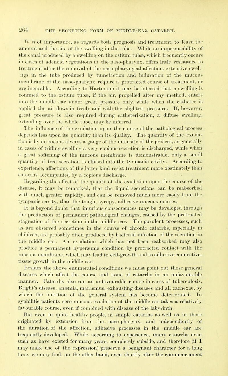 It is of iiiiportaufe, as regards both prognosis and treatment, to learn tlie amount and the site of the sweUing in the tube. While an impermeability of the canal produced by a swelling on the ostium tubae, which frequently' occurs in cases of adenoid \ egetations in the naso-pharynx, offers little resistance to treatment after the removal of the naso-pharyngeal affection, extensive swell- ngs in the tub.e produced by tumefaction and induration of the mucous membrane of the naso-pharynx require a protracted coiu'se of treatment, or ar.e incurable. Accorduig to Hartmann it ma,\- be inferred that a swelling is confined to the ostimu tubse, if the air, propelled after my method, enters into tlie middle ear imder great pressure only, while when the catheter is appHed the air flows in freely and with the slightest pressure. If, howev er, great pressm'e is also required durmg catheterization, a diffuse swelling, extending over the whole tube, may be inferred. The influence of the exudation upon the course of the pathological process depends less upon its quantity than its quahty. The quantity of the exuda- tion is hy no means always a gauge of the intensity of the process, as generalls' in cases of triflmg swelling a very copious secretion is discharged, while when a great softerdng of the mucous membrane is demonstrable, only a small quantity of free secretion is effused mto the tympanic cavity. According to expeiience, affections of the lattei' kind resist treatment more obstinately than catarrhs accompanied by a copious discharge. Eegarding the effect of the quahty of the exudation upon the course of the disease, it may be remarked, that the liquid secretions can be reabsorbed Viith much greater rapidity, and can be removed much more easily from the t>nipanic ca\ity, than the tough, syrupy, adhesive mucous masses. It is beyond doubt that miurious consequences may be developed through the production of permanent pathological changes, caused by the protracted stagnation of the secretion in the middle ear. The purulent processes, such as are observed sometimes in the course of chronic catarrhs, especially in children, are probably often produced by bacterial infection of the secretion in the middle ear. An exudation which has not been reabsorbed may also produce a permanent hypereemic condition by protracted contact with the nnicous membrane, which may lead to cell-gro\vth and to adhesive connective- tissue growth in the middle ear. Besides the above enumerated conditions we must point out those general diseases which affect the course and issue of catarrhs in an unfavourable manner. Catarihs also run an unfavourable com-se in cases of tuberculosis, Bright's disease, anaemia, marasmus, exhausting diseases and all cachexise, );^- which the nutrition of the general system has become deteriorated. In syphilitic patients sero-mucous exudation of the middle ear takes a relatively favourable course, even if combined with disease of the labyrinth. But even in quite health^' people, m simple catarrhs as well as in those originated by extension from the naso-pharynx, and independenth' of the duration of the affection, adhesive processes in the middle ear are frequently developed. While, according to experience, many catarrhs even such as have existed for many years, completely subside, and therefore (if I may make use of the expression) preserve a benignant character for a long time, w e may find, on the other hand, even shortly after the commencement