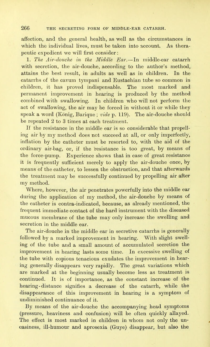 affection, and the general health, as well as the circumstances in which the individual lives, must be taken into account. As thera- peutic expedient we will first consider: 1. The Air-douche in the Middle Ear.—In middle-ear catarrh with secretion, the air-douche, according to the author's method, attains the best result, in adults as well as in children. In the catarrhs of the cavum tynipani and Eustachian tube so common in children, it has proved indispensable. The most marked and permanent improvement in hearing is produced by the method combined with swallowing. In children who will not perform the act of swallowing, the air may be forced in without it or while they speak a word (Konig, Barique ; vide p. 119). The air-douche should be repeated 2 to 3 times at each treatment. If the resistance in the middle ear is so considerable that propell- ing air by my method does not succeed at all, or only imperfectly, inflation by the catheter must be resorted to, with the aid of the ordinary air-bag, or, if the resistance is too great, by means of the force-pump. Experience shows that in case of great resistance it is frequently sufficient merely to apply the air-douche once, by means of the catheter, to lessen the obstruction, and that afterwards the treatment may be successfully continued by propelling air after my method. Where, however, the air penetrates powerfully into the middle ear during the application of my method, the air-douche by means of the catheter is contra-indicated, because, as already mentioned, the frequent immediate contact of the hard instrument with the diseased mucous membrane of the tube may only increase the swelling and secretion in the middle ear. The air-douche in the middle ear in secretive catarrhs is generally followed by a marked improvement in hearing. With slight swell- ing of the tube and a small amount of accumulated secretion the improvement in hearing lasts some time. In excessive swelling of the tube with copious tenacious exudates the improvement in hear- ing generally disappears very rapidly. The great variations which are marked at the beginning usually become less as treatment is continued. It is of importance, as the constant increase of the hearing-distance signifies a decrease of the catarrh, while the disappearance of this improvement in hearing is a symptom of undiminished continuance of it. By means of the air-douche the accompanying head symptoms (pressure, heaviness and confusion) will be often quickly allayed. The effect is most marked in children in whom not only the un- easiness, ill-humour and aprosexia (Guye) disappear, but also the