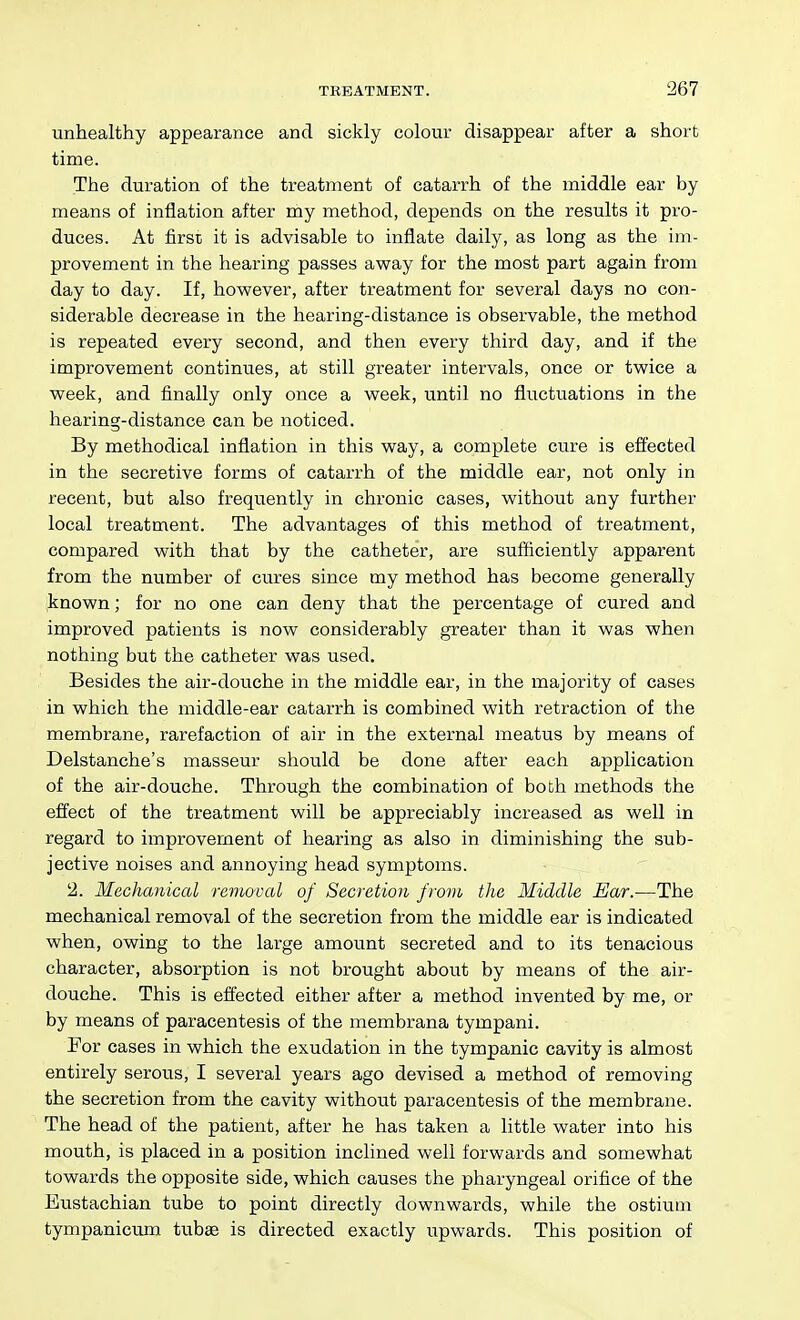 unhealthy appearance and sickly colour disappear after a short time. The duration of the treatment of catarrh of the middle ear by means of inflation after my method, depends on the results it pro- duces. At first it is advisable to inflate daily, as long as the im- provement in the hearing passes away for the most part again from day to day. If, however, after treatment for several days no con- siderable decrease in the hearing-distance is observable, the method is repeated every second, and then every third day, and if the improvement continues, at still greater intervals, once or twice a week, and finally only once a week, until no fluctuations in the hearing-distance can be noticed. By methodical inflation in this way, a complete cure is effected in the secretive forms of catarrh of the middle ear, not only in recent, but also frequently in chronic cases, without any further local treatment. The advantages of this method of treatment, compared with that by the catheter, are sufficiently apparent from the number of cures since my method has become generally known; for no one can deny that the percentage of cured and improved patients is now considerably greater than it was when nothing but the catheter was used. Besides the air-douche in the middle ear, in the majority of cases in which the middle-ear catarrh is combined with retraction of the membrane, rarefaction of air in the external meatus by means of Delstanche's masseur should be done after each application of the air-douche. Through the combination of both methods the effect of the treatment will be appreciably increased as well in regard to improvement of hearing as also in diminishing the sub- jective noises and annoying head symptoms. 2. Mechanical ravwval of Secretion from the Middle Ear.—The mechanical removal of the secretion from the middle ear is indicated when, owing to the large amount secreted and to its tenacious character, absorption is not brought about by means of the air- douche. This is effected either after a method invented by me, or by means of paracentesis of the membrana tympani. For cases in which the exudation in the tympanic cavity is almost entirely serous, I several years ago devised a method of removing the secretion from the cavity without paracentesis of the membrane. The head of the patient, after he has taken a little water into his mouth, is placed in a position inclined well forwards and somewhat towards the opposite side, which causes the pharyngeal orifice of the Eustachian tube to point directly downwards, while the ostium tympanicum tubae is directed exactly upwards. This position of