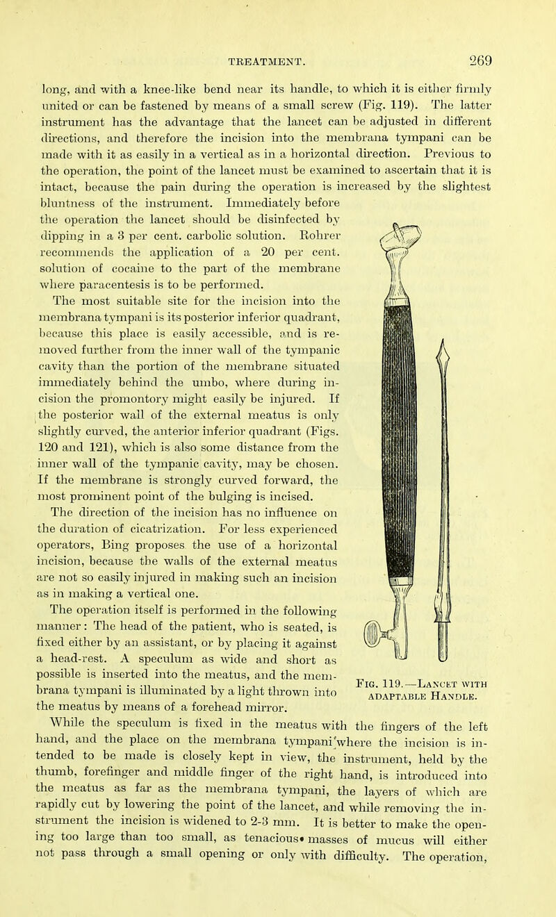 long, and with a knee-like bend near its handle, to which it is either firmly united or can be fastened by means of a small screw (Fig. 119). The latter instrument has the advantage that the lancet can be adjusted in ditferent directions, and therefore the incision into the menibrana tympani can be made with it as easily in a vertical as in a horizontal direction. Previous to the operation, the point of the lancet must be examined to ascertain that it is intact, because the pain dmring the operation is increased by the slightest bluntness of the instrument. Immediately before the operation the lancet should be disinfected by dipping in a 3 per cent, carbolic solution. Rohrer recommends the application of a 20 per cent, solution of cocaine to the part of the membrane where paracentesis is to be performed. The most suitable site for the incision into the membrana tympani is its posterior inferior quadrant, because this place is easily accessible, and is re- moved further from the inner wall of the tympanic cavity than the portion of the membrane situated immediately behind the umbo, where during in- cision the promontory might easily be injured. If the posterior wall of the external meatus is only slightly curved, the anterior inferior quadrant (Figs. 120 and 121), which is also some distance from the inner wall of the tympanic cavity, may be chosen. If the membrane is strongly curved forward, the most prominent point of the bulging is incised. The direction of the incision has no influence on the duration of cicatrization. For less experienced operators, Bing proposes the use of a horizontal incision, because the walls of the external meatus a,re not so easily injured in making such an incision as in making a vertical one. The operation itself is performed in the following manner: The head of the patient, who is seated, is fixed either by an assistant, or by placing it against a head-rest. A speculum as wide and short as possible is inserted into the meatus, and the mem- brana tympani is illuminated by a light thrown into the meatus by means of a forehead mirror. While the speculum is lixed in the meatus with hand, and the place on the membrana tympani'where the incision is in- tended to be made is closely kept in view, the instrument, held by the thumb, forefinger and middle finger of the right hand, is introduced into the meatus as far as the membrana tympani, the layers of wliich are rapidly cut by lowering the point of the lancet, and while removing the in- strument the incision is widened to 2-3 mm. It is better to make the open- ing too large than too small, as tenacious* masses of mucus will either not pass tlurough a small openmg or only with difficulty. The operation, I Fig. 119.—Lancet with ADAPTABLE HaNDLK. the fingers of the left