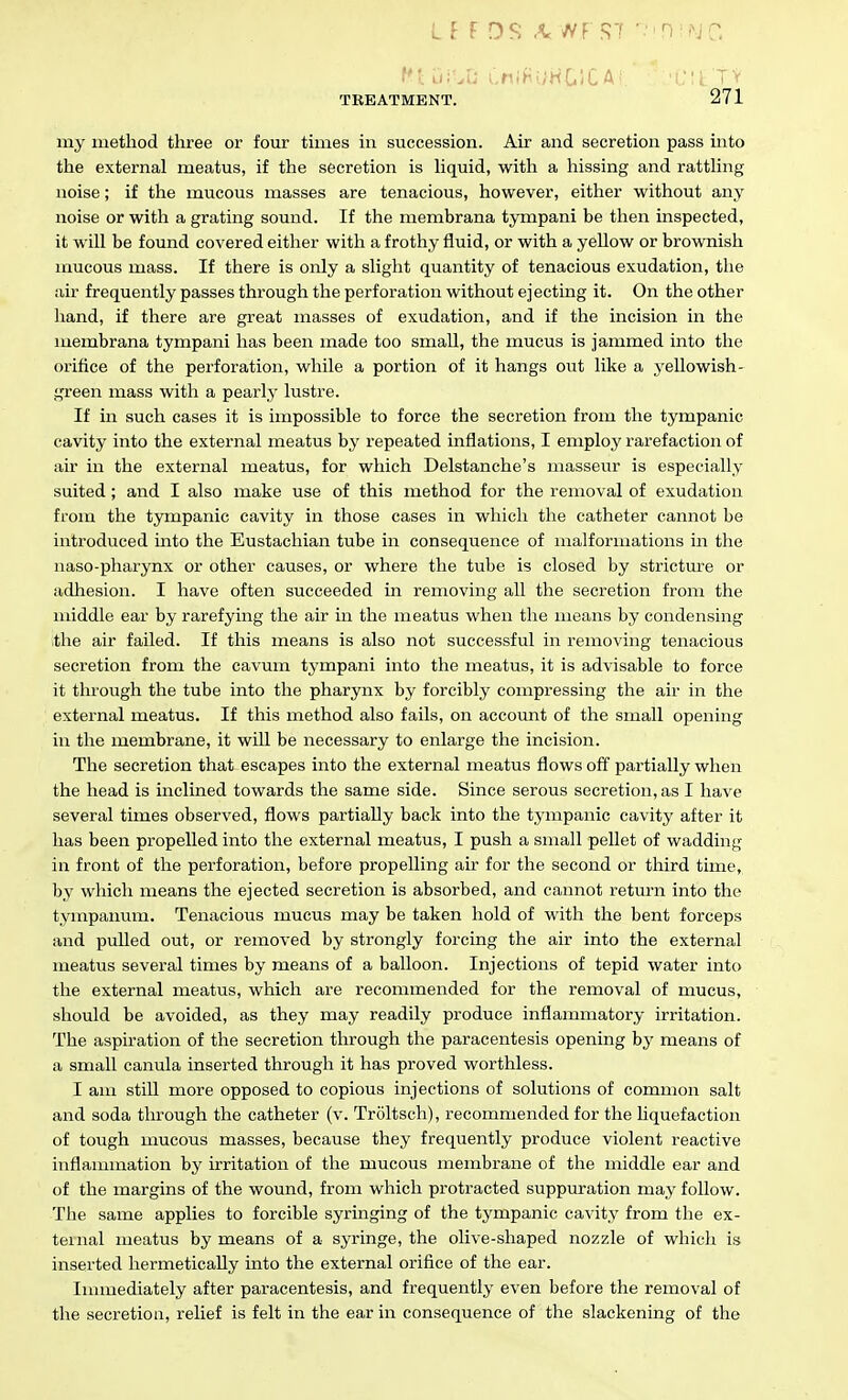 my method three or four times in succession. Air and secretion pass into the external meatus, if the secretion is hquid, with a hissing and rattHng noise; if the mucous masses are tenacious, however, either without any noise or with a grating sound. If the membrana tympani be then inspected, it will be found covered either with a frothy fluid, or with a yeUow or brownish mucous mass. If there is only a slight quantity of tenacious exudation, the air frequently passes through the perforation without ejecting it. On the other hand, if there are great masses of exudation, and if the incision in the membrana tympani has been made too small, the mucus is jammed into the orifice of the perforation, while a portion of it hangs out like a yellowish- green mass with a pearly lustre. If in such cases it is impossible to force the secretion from the tympanic cavity into the external meatus by repeated inflations, I employ rarefaction of air in the external meatus, for which Delstanche's masseur is especially suited; and I also make use of this method for the removal of exudation from the tympanic cavity in those cases in which the catheter cannot be introduced into the Eustachian tube in consequence of malformations in the naso-pharynx or other causes, or where the tube is closed by stricture or adhesion. I have often succeeded in removing all the secretion from the middle ear by rarefying the air in the meatus when the means by condensing the air failed. If this means is also not successful in removing tenacious secretion from the cavum tympani into the meatus, it is advisable to force it tlu'ough the tube into the pharynx by forcibly compressing the air in the external meatus. If this method also fails, on accormt of the small opening in the membrane, it wiU be necessary to enlarge the incision. The secretion that escapes into the external meatus flows off partially when the head is inclined towards the same side. Since serous secretion, as I have several times observed, flows partially back into the tympanic cavity after it has been propelled into the external meatus, I push a small pellet of wadding in front of the perforation, before propelling air for the second or third time, by which means the ejected secretion is absorbed, and cannot return into the tympanum. Tenacious mucus may be taken hold of with the bent forceps and pulled out, or removed by strongly forcing the air into the external meatus several times by means of a balloon. Injections of tepid water into the external meatus, which are recommended for the removal of mucus, should be avoided, as they may readily produce inflammatory irritation. The aspiration of the secretion through the paracentesis opening by means of a small canula inserted through it has proved worthless. I am still more opposed to copious injections of solutions of common salt and soda through the catheter (v. Troltsch), recommended for the Uquefaction of tough mucous masses, because they frequently produce violent reactive inflammation by irritation of the mucous membrane of the middle ear and of the margins of the wound, from which protracted suppuration may follow. The same applies to forcible syringing of the tympanic cavity from the ex- ternal meatus by means of a syringe, the olive-shaped nozzle of which is inserted hermetically into the external orifice of the ear. Inmiediately after paracentesis, and frequently even before the removal of the secretion, relief is felt in the ear in consequence of the slackening of the