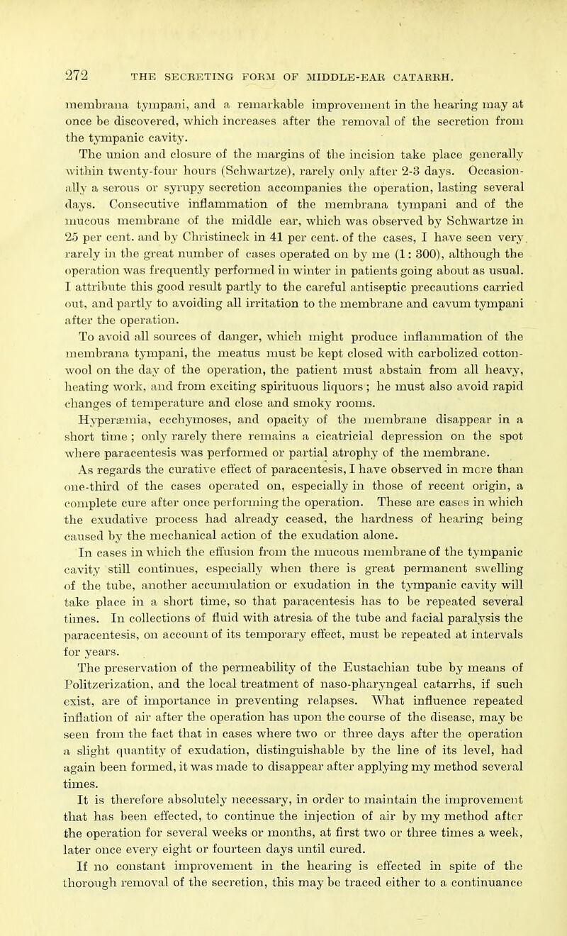 inembrana tyinpani, and a remarkable improvement in the hearing may at once be discovered, which increases after the removal of the secretion from the tympanic cavity. The union and closure of the margins of the incision take place generally within twenty-four hours (Schwartze), rarely only after 2-3 days. Occasion- ally a serous or syrupy secretion accompanies the operation, lasting several days. Consecutive inflammation of the membrana tympani and of the mucous membrane of the middle ear, which was observed by Schwartze in 25 per cent, and by Christineck in 41 per cent, of the cases, I have seen very. rarely in the great number of cases operated on by ine (1: 300), although the operation was frequently performed in winter in patients going about as usual. I attribute this good result partly to the careful antiseptic precautions carried out, and partly to avoiding all irritation to the membrane and cavum tympani after the operation. To avoid all sources of danger, wliich might produce inflammation of the membrana tympani, the meatus must be kept closed with carbolized cotton- wool on the day of the operation, the patient must abstain from all heavy, heating work, and from exciting spirituous liquors; he must also avoid rapid changes of temperature and close and smoky rooms. Hyperaemia, ecchymoses, and opacity of the membrane disappear in a short time ; only rarely there remains a cicatricial depression on the spot where paracentesis was performed or partial atrophy of the membrane. As regards the curative effect of paracentesis, I have observed in mere than one-third of the cases operated on, especially in those of recent origin, a complete cure after once performing the operation. These are cases in which the exudative process had already ceased, the hardness of hearing being caused by the mechanical action of the exudation alone. In cases in which the effusion from the mucous membrane of the tympanic cavity still continues, especially when there is great permanent swelling of the tube, another accumulation or exudation in the tympanic cavity will take place in a short time, so that paracentesis has to be repeated several times. In collections of fluid with atresia of the tube and facial paralysis the paracentesis, on account of its temporary effect, must be repeated at intervals for years. The preservation of the permeability of the Eustachian tube by means of Politzerization, and the local treatment of naso-pharyngeal catarrhs, if such exist, are of importance in preventing relapses. What influence repeated inflation of air after the operation has upon the course of the disease, may be seen from the fact that in cases where two or three days after the operation a slight quantity of exudation, distinguishable by the line of its level, had again been formed, it was made to disappepj after applying my method several times. It is therefore absolutely necessary, in order to maintain the improvement that has been effected, to continue the injection of air by my method after the operation for several weeks or months, at first two or three times a week, later once every eight or fourteen days ^^ntil cured. If no constant improvement in the hearing is effected in spite of the thorough removal of the secretion, this may be traced either to a continuance