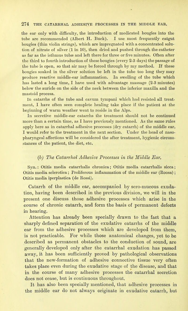 the ear only with difficulty, the introduction of medicated bougies into the tube are recommended (Albert H. Buck). I use most frequently catgut bougies (thin violin strings), which are impregnated with a concentrated solu- tion of nitrate of silver (1 in 10), then dried and pushed through the catheter as far as the isthmus tubse and left there for tlu-ee or five minutes. Often after the third to fourth introduction of these bougies (every 2-3 days) the passage of the tube is open, so that air may be forced through by my method. If these bougies soaked in the silver solution be left in the tube too long they may produce reactive middle-ear inflammation. In swelling of the tube which has lasted a long time, I have used with advantage massage (2-3 minutes) below the auricle on the side of the neck between the inferior maxilla and the mastoid process. In catarrhs of the tube and cavum tjanpani M'hich had resisted all treat- ment, I have often seen complete healing take place if the patient at the beginning of warm weather went to reside in the Alps. In secretive middle-ear catarrhs the treatment should not be continued more than a certain time, as I have previously mentioned. As the same rules apply here as in catarrhal adhesive processes (dry catarrh) of the middle ear, I would refer to the treatment in the next section. Under the head of naso- phar;y-ngeal affections will be considered the after treatment, hygienic circum- stances of the patient, the diet, etc. (b) The Catarrhal Adhesive Processes in the Middle Ear, Syn.: Otitis media catarrhaUs chronica; Otitis media catarrhalis sicca; Otitis media sclerotica ; Prohferous inflammation of the middle ear (Eoosa); Otitis media iperplastica (de Rossi). Catarrh of the middle ear, accompanied by sero-mucous exuda- tion, having been described in the previous division, we will in the present one discuss those adhesive processes which arise in the course of chronic catarrh, and form the basis of permanent defects in hearing. Attention has already been specially drawn to the fact that a sharply defined separation of the exudative catarrhs of the middle ear from the adhesive processes which are developed from them, is not practicable. For while those anatomical changes, yet to be described as permanent obstacles to the conduction of sound, are generally developed only after the catarrhal exudation has passed away, it has been sufficiently proved by pathological observations that the new-formation of adhesive connective tissue very often takes place even during the exudative stage of the disease, and that in the course of many adhesive processes the catarrhal secretion does not cease, but is continuous throughout. It has also been specially mentioned, that adhesive processes in the middle ear do not always originate in exudative catarrh, but