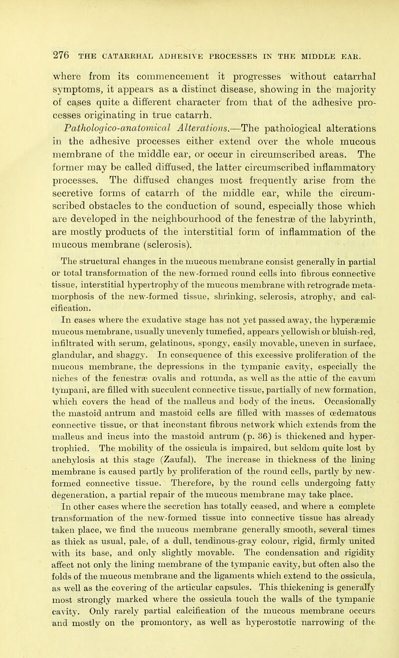 where from its commencement it progresses without catarrhal symptoms, it appears as a distinct disease, showing in the majority of cases quite a different character from that of the adhesive pro- cesses originating in true catarrh. Pathologico-anatoviical Alterations.—The pathological alterations in the adhesive processes either extend over the whole mucous membrane of the middle ear, or occur in circumscribed areas. The former may be called diffused, the latter circumscribed inflammatory processes. The diffused changes most frequently arise from the secretive forms of catarrh of the middle ear, while the circum- scribed obstacles to the conduction of sound, especially those which are developed in the neighbourhood of the fenestras of the labyrinth, are mostly products of the interstitial form of inflammation of the mucous membrane (sclerosis). The structural changes in the mucous membrane consist generally in partial or total transformation of the new-formed round cells into fibrous connective tissue, interstitial hj-pertrophy of the mucous membrane witli retrograde meta- morphosis of the new-formed tissue, shrinking, sclerosis, atrophy, and cal- cification. In cases where the exudative stage has not yet passed away, tlie hyperaemie mucous membrane, usually unevenly tumefied, appears yellowisli or bluish-red, infiltrated with serum, gelatinous, spongy, easily movable, uneven in surface, glandular, and shaggy. In consequence of this excessive proliferation of the mucous membrane, the depressions in the tympanic cavity, especially the niches of the fenestrse ovalis and rotunda, as well as the attic of the cavum tympani, are filled Avith succulent connective tissue, partially of new formation, which covers the head of the malleus and body of the incus. Occasionally the mastoid antrum and mastoid cells are filled with masses of cedematous connective tissue, or that mconstant fibrous network which extends from the malleus and incus into the mastoid antrum (p. 36) is thickened and hyper- trophied. The mobility of the ossicula is impaired, but seldom quite lost by anchylosis at this stage (Zaufal). The increase in thickness of the lining membrane is caused partly by proliferation of the round cells, partly by new- formed connective tissue. Therefore, by the round cells undergoing fatty degeneration, a partial repair of the mucous membrane may take place. In other cases where the secretion has totally ceased, and where a complete transformation of the new-formed tissue into connective tissue has ah-eady taken place, we find the mucous membrane generally smooth, several times as thick as usual, pale, of a dull, tendinous-gray colour, rigid, firmly united with its base, and only slightly movable. The condensation and rigidity affect not only the lining membrane of the tympanic cavitj', but often also the folds of the mucous membrane and the ligaments which extend to the ossicula, as well as the covering of the articular capsules. This thickening is generally most strongly marked where the ossicula touch the walls of the tympanic cavity. Only rarely partial calcification of the mucous membrane occurs and mostly on the promontor}-, as well as hyperostotic narrowing of the