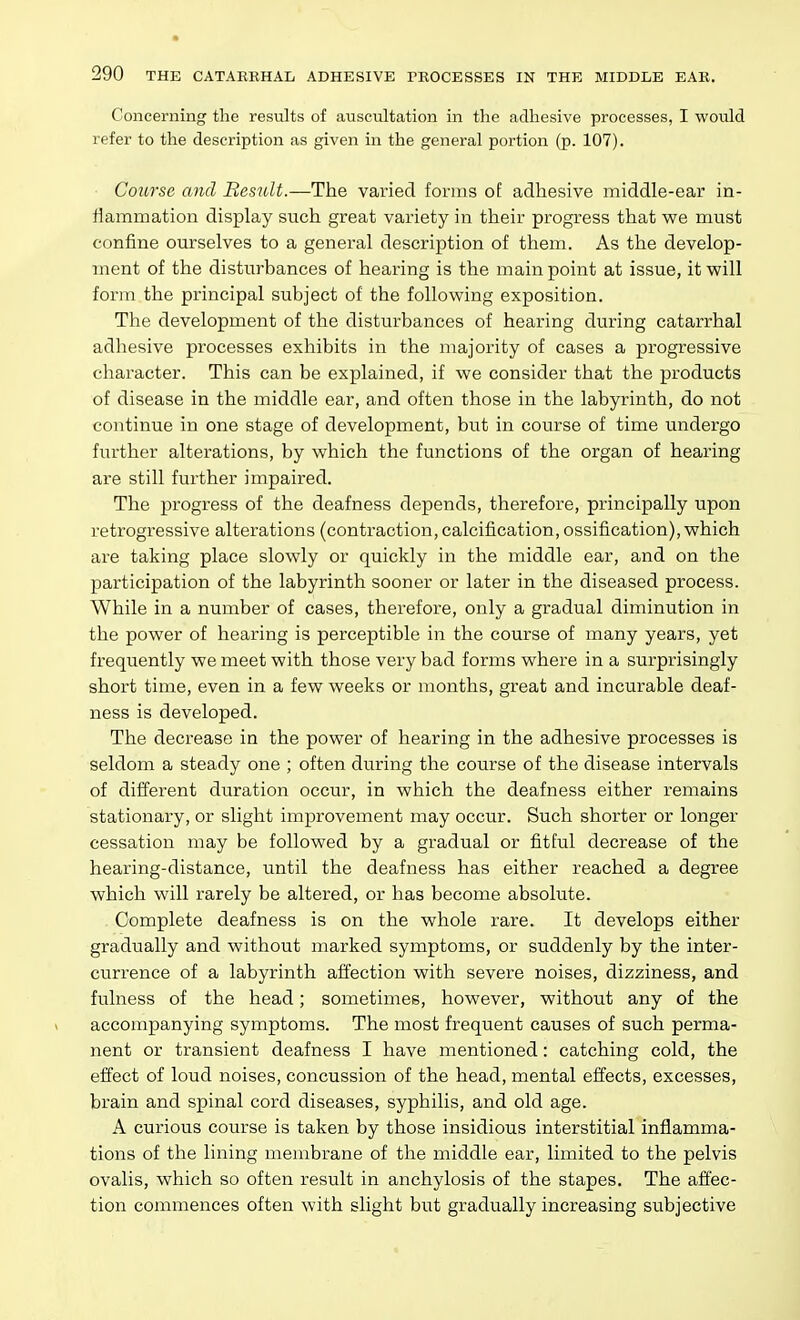 Concerning the results of auscultation in the adhesive processes, I would refer to the description as given in the general portion (p. 107). Coiirse and Besidt.—The varied forms of adhesive middle-ear in- flammation display such great variety in their progress that we must confine ourselves to a general description of them. As the develop- ment of the disturbances of hearing is the main point at issue, it will form the principal subject of the following exposition. The development of the disturbances of hearing during catarrhal adhesive processes exhibits in the majority of cases a progressive character. This can be explained, if we consider that the products of disease in the middle ear, and often those in the labyrinth, do not continue in one stage of development, but in course of time undergo further alterations, by which the functions of the organ of hearing are still further impaired. The progress of the deafness depends, therefore, principally upon retrogressive alterations (contraction, calcification, ossification), which are taking place slowly or quickly in the middle ear, and on the participation of the labyrinth sooner or later in the diseased process. While in a number of cases, therefore, only a gradual diminution in the power of hearing is perceptible in the course of many years, yet frequently we meet with those very bad forms where in a surprisingly short time, even in a few weeks or months, great and incurable deaf- ness is developed. The decrease in the power of hearing in the adhesive processes is seldom a steady one ; often during the course of the disease intervals of different duration occur, in which the deafness either remains stationary, or slight improvement may occur. Such shorter or longer cessation may be followed by a gradual or fitful decrease of the hearing-distance, until the deafness has either reached a degree which will rarely be altered, or has become absolute. Complete deafness is on the whole rare. It develops either gradually and without marked symptoms, or suddenly by the inter- currence of a labyrinth affection with severe noises, dizziness, and fulness of the head; sometimes, however, without any of the accompanying symptoms. The most frequent causes of such perma- nent or transient deafness I have mentioned: catching cold, the effect of loud noises, concussion of the head, mental effects, excesses, brain and spinal cord diseases, syphilis, and old age. A curious course is taken by those insidious interstitial inflamma- tions of the lining membrane of the middle ear, limited to the pelvis ovalis, which so often result in anchylosis of the stapes. The affec- tion commences often with slight but gradually increasing subjective