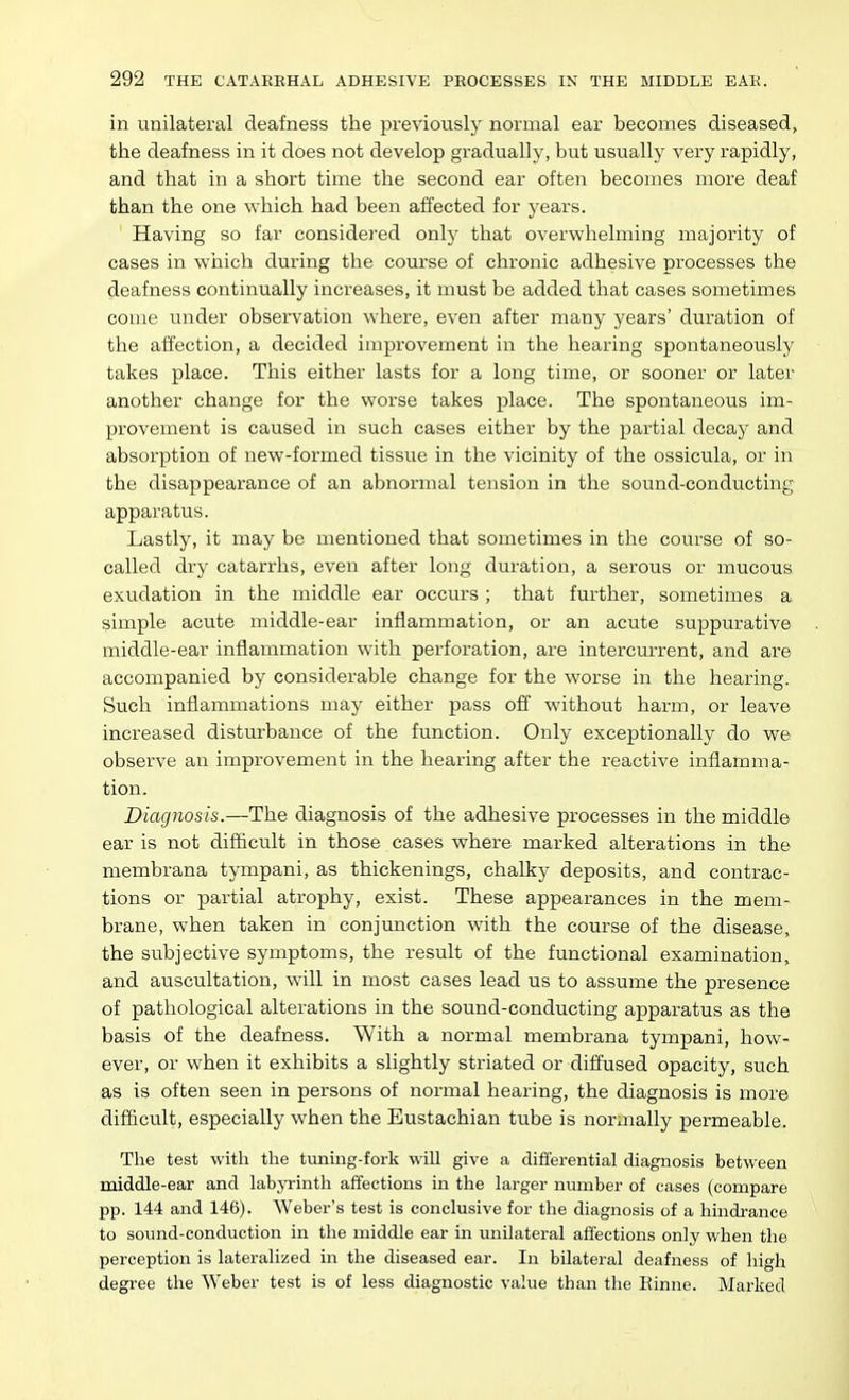 in unilateral deafness the previously normal ear becomes diseased, the deafness in it does not develop gradually, but usually very rapidly, and that in a short time the second ear often becomes more deaf than the one which had been affected for years. ' Having so far considered only that overwhelming majority of cases in wiiich during the course of chronic adhesive pi'ocesses the deafness continually increases, it must be added that cases sometimes come under observation where, even after many years' dui-ation of the affection, a decided improvement in the hearing spontaneously takes place. This either lasts for a long time, or sooner or later another change for the worse takes place. The spontaneous im- provement is caused in such cases either by the partial decay and absorption of new-formed tissue in the vicinity of the ossicula, or in the disappearance of an abnormal tension in the sound-conducting apparatus. Lastly, it may be mentioned that sometimes in the course of so- called dry catarrhs, even after long duration, a serous or mucous exudation in the middle ear occurs ; that further, sometimes a simple acute middle-ear inflammation, or an acute suppurative middle-ear inflammation with perforation, are intercurrent, and are accompanied by considerable change for the worse in the hearing. Such inflammations may either pass off without harm, or leave increased disturbance of the function. Only exceptionally do we observe an improvement in the hearing after the reactive inflamma- tion. Diagnosis.—The diagnosis of the adhesive processes in the middle ear is not difficult in those cases where marked alterations in the membrana tympani, as thickenings, chalky deposits, and contrac- tions or partial atrophy, exist. These appearances in the mem- brane, when taken in conjunction with the course of the disease, the subjective symptoms, the result of the functional examination, and auscultation, will in most cases lead us to assume the presence of pathological alterations in the sound-conducting apparatus as the basis of the deafness. With a normal membrana tympani, how- ever, or when it exhibits a slightly striated or diffused opacity, such as is often seen in persons of normal hearing, the diagnosis is more difficult, especially when the Eustachian tube is normally permeable. The test with the tuning-fork will give a difierential diagnosis between middle-ear and labjTinth affections in the larger number of cases (compare pp. 144 and 146). Weber's test is conclusive for the diagnosis of a hindrance to soimd-conduction in the middle ear in unilateral affections only when the perception is lateralized in the diseased ear. In bilateral deafness of high degree the Weber test is of less diagnostic value than the Einne. Marked