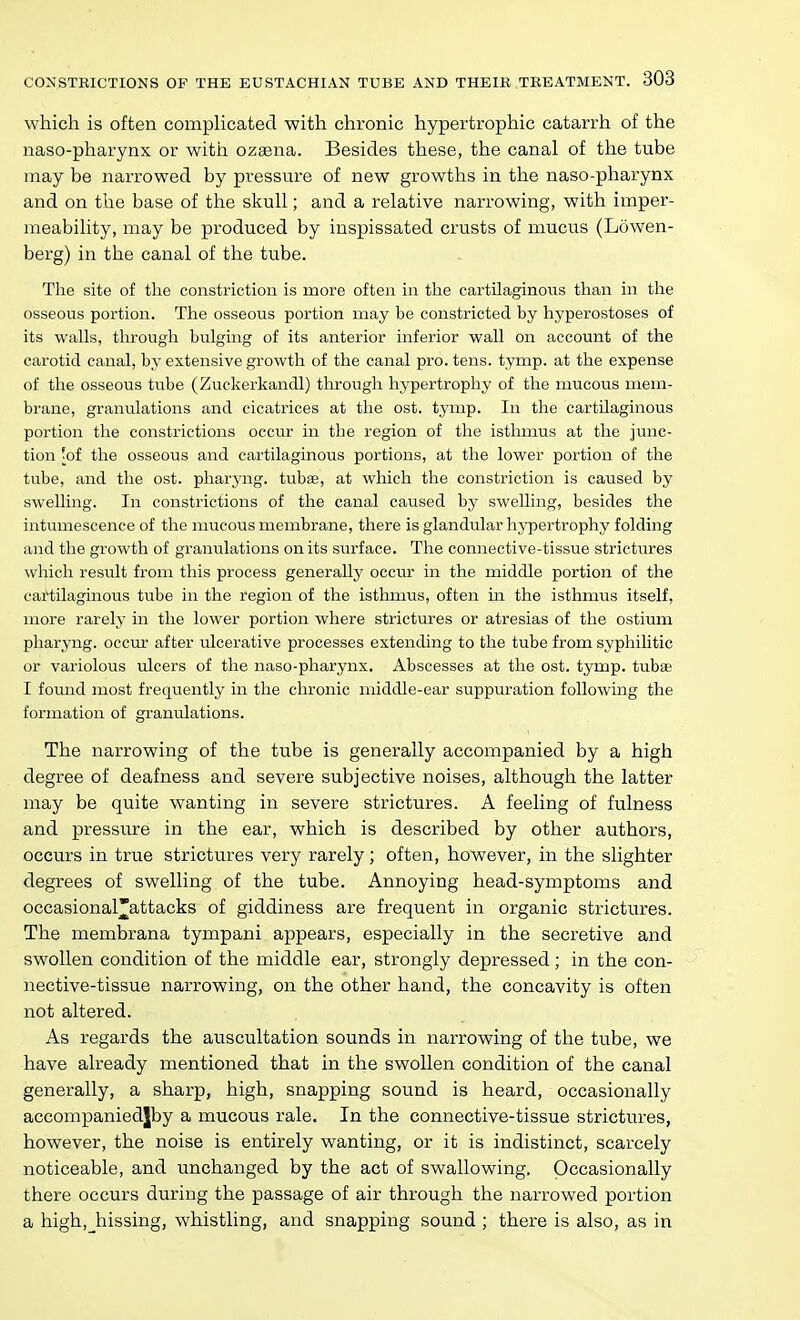 which is often comphcated with chronic hypertrophic catarrh of the naso-pharynx or with ozaena. Besides these, the canal of the tube may be narrowed by pressure of new growths in the naso-pharynx and on the base of the skull; and a relative narrowing, with imper- meability, may be produced by inspissated crusts of mucus (Lowen- berg) in the canal of the tube. The site of the constriction is more often in the cartilaginous than in the osseous portion. The osseous portion may be constricted by hyperostoses of its walls, through bulging of its anterior inferior wall on account of the carotid canal, by extensive growth of the canal pro. tens. tymp. at the expense of the osseous tube (Zuckerkandl) through hypertrophy of the mucous mem- brane, granulations and cicatrices at the ost. tymp. In the cartilaginous portion the constrictions occur in the region of the isthmus at the junc- tion 'of the osseous and cartilaginous portions, at the lower portion of the tube, and the ost. pharyng. tubae, at which the constriction is caused by swelling. In constrictions of the canal caused by swelling, besides the intumescence of the mucous membrane, there is glandular hypertrophy folding and the growth of granulations on its surface. The connective-tissue strictures which result from this process generally occur in the middle portion of the cartilaginous tube in the region of the isthmus, often m the isthmus itself, more rarely in the lower portion where strictures or atresias of the ostium pharyng. occur after ulcerative processes extending to the tube from syphiHtic or variolous ulcers of the naso-pharynx. Abscesses at the ost. tymp. tubas I fomid most frequently in the chronic middle-ear suppuration following the formation of granulations. The narrowing of the tube is generally accompanied by a high degree of deafness and severe subjective noises, although the latter may be quite wanting in severe strictures. A feeling of fulness and pressure in the ear, which is described by other authors, occurs in true strictures very rarely; often, however, in the slighter degrees of swelling of the tube. Annoying head-symptoms and occasional*attacks of giddiness are frequent in organic strictures. The membrana tympani appears, especially in the secretive and swollen condition of the middle ear, strongly depressed; in the con- nective-tissue narrowing, on the other hand, the concavity is often not altered. As regards the auscultation sounds in narrowing of the tube, we have already mentioned that in the swollen condition of the canal generally, a sharp, high, snapping sound is heard, occasionally accompaniedjby a mucous rale. In the connective-tissue strictures, however, the noise is entirely wanting, or it is indistinct, scarcely noticeable, and unchanged by the act of swallowing. Occasionally there occurs during the passage of air through the narrowed portion a high, hissing, whistling, and snapping sound ; there is also, as in
