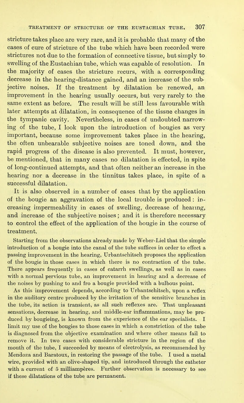 stricture takes place are very rare, and it is probable that many of the cases of cure of stricture of the tube which have been recorded were strictures not due to the formation of connective tissue, but simply to swelling of the Eustachian tube, which was capable of resolution. In the majority of cases the stricture recurs, with a corresponding decrease in the hearing-distance gained, and an increase of the sub- jective noises. If the treatment by dilatation be renewed, an improvement in the hearing usually occurs, but very rarely to the same extent as before. The result will be still less favourable with later attempts at dilatation, in consequence of the tissue changes in the tympanic cavity. Nevertheless, in cases of undoubted narrow- ing of the tube, I look upon the introduction of bougies as very important, because some improvement takes place in the hearing, the often unbearable subjective noises are toned down, and the rapid progress of the disease is also prevented. It must, however, be mentioned, that in many cases no dilatation is effected, in spite of long-continued attempts, and that often neither an increase in the hearing nor a decrease in the tinnitus takes place, in spite of a successful dilatation. It is also observed in a number of cases that by the application of the bougie an aggravation of the local trouble is produced: in- creasing impermeability in cases of swelling, decrease of heating, and increase of the subjective noises; and it is therefore necessary to control the effect of the application of the bougie in the course of treatment. Starting from the observations already made by Weber-Liel that the simple introduction of a bougie into the canal of the tube suffices in order to effect a passing improvement in the hearing, Urbantschitsch proposes the application of the bougie in those cases in which there is no contraction of the tube. There appears frequently in cases of catarrh swellings, as well as in cases with a normal pervious tube, an improvement in hearing and a decrease of the noises by pushing to and fro a bougie provided with a bulbous point. As this improvement depends, according to Urbantschitsch, upon a reflex in the auditory centre produced by the irritation of the sensitive branches in the tube, its action is transient, as all such reflexes are. That unpleasant sensations, decrease in hearing, and middle-ear inflammations, may be pro- duced by bougieing, is known from the experience of the ear specialists. I limit my use of the bougies to those cases in which a constriction of the tube is diagnosed from the objective examination and where other means fail to remove it. In two cases with considerable stricture in the region of the mouth of the tube, I succeeded by means of electrolysis, as recommended by Mendoza and Baratoux, in restoring the passage of the tube. I used a metal wire, provided with an olive-shaped tip, and introduced through the catheter with a cmrent of 5 milliamperes. Fm-ther observation is necessary to see if these dilatations of the tube are permanent.