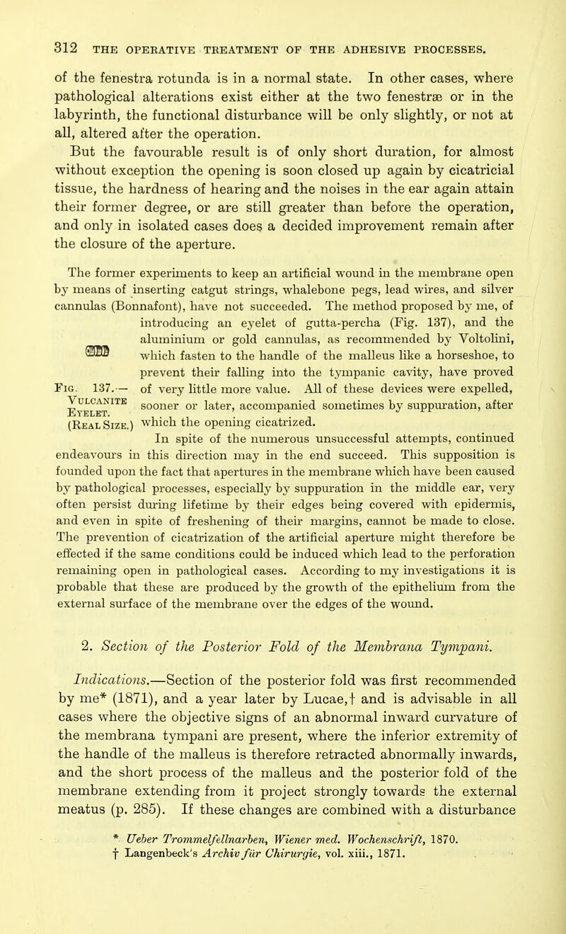 of the fenestra rotunda is in a normal state. In other cases, where pathological alterations exist either at the tvs^o fenestras or in the labyrinth, the functional disturbance will be only slightly, or not at all, altered after the operation. But the favourable result is of only short duration, for almost without exception the opening is soon closed up again by cicatricial tissue, the hardness of hearing and the noises in the ear again attain their former degree, or are still greater than before the operation, and only in isolated cases does a decided improvement remain after the closure of the aperture. The former experiments to keep an artificial wound in the membrane open by means of inserting catgut strings, whalebone pegs, lead wires, and silver cannulas (Bonnafont), have not succeeded. The method proposed by me, of introducing an eyelet of gutta-percha (Fig. 137), and the aluminium or gold cannulas, as recommended by Voltolini, which fasten to the handle of the malleus lilce a horseshoe, to prevent their falling into the tympanic cavity, have proved Fig. 137.— of very little more value. All of these devices were expelled. Vulcanite gQQjigj. qj. later, accompanied sometimes by suppiu-ation, after J2j\ ELET. 1*11 • • • 1 (Real Size.) which the opening cicatrized. In spite of the numerous unsuccessful attempts, continued endeavours in this direction may in the end succeed. This supposition is founded upon the fact that apertures in the membrane which have been caused by pathological processes, especially by suppm-ation in the middle ear, very often persist durmg lifetime by their edges being covered with epidermis, and even in spite of freshening of their margins, cannot be made to close. The prevention of cicatrization of the artificial aperture might therefore be effected if the same conditions could be induced which lead to the perforation remaining open in pathological cases. According to my investigations it is probable that these are produced by the growth of the epithelium from the external surface of the membrane over the edges of the wound. 2. Section of the Posterior Fold of the Membrana Tympani. Indications.—Section of the posterior fold was first recommended by me* (1871), and a year later by Lucae,t and is advisable in all cases where the objective signs of an abnormal inward curvature of the membrana tympani are present, where the inferior extremity of the handle of the malleus is therefore retracted abnormally inwards, and the short process of the malleus and the posterior fold of the membrane extending from it project strongly towards the external meatus (p. 285). If these changes are combined with a disturbance * Ueher Trommelfellnarben, Wiener med. Wochenschri/t, 1870. f Langenbeck's Archiv fi'ir Chirurtjie, vol. xiii., 1871.