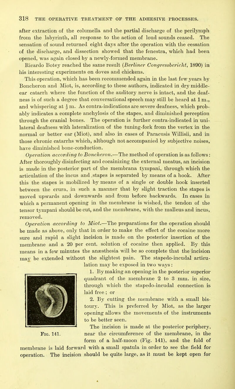 after extraction of the columella and the partial discharge of the perilymph from the labyrinth, all response to the action of loud sounds ceased. The sensation of sound returned eight days after the operation with the cessation of the discharge, and dissection showed that the fenestra, which had been opened, was again closed by a newly-formed membrane. Eicardo Botey reached the same result {Berliner Congresshericlit, 1890) in his interesting experiments on doves and chickens. This operation, which has been recommended again in the last few years by Boncheron and Miot, is, according to these authors, indicated in dry middle- ear catarrh where the fmiction of the auditory nerve is intact, and the deaf- ness is of such a degree that conversational speech may still be heard at 1 m., and whispering at J m. As centra-indications are severe deafness, which prob- ably indicates a complete anchylosis of the stapes, and diminished perception tlirough the cranial bones. The operation is further contra-indicated in uni- lateral deafness with lateralization of the tuning-fork from the vertex in the normal or better ear (Miot), and also in cases of Paracusis Willisii, and in those chronic catarrhs which, although not accompanied by subjective noises, have diminished bone-conduction. Operation according to Boncheron.—The method of operation is as follows: After thoroughly disinfecting and cocainizing the external meatus, an incision is made in the posterior part of the membrana tympani, through which the articulation of the incus and .stapes is separated by means of a hook. After this the stapes is mobihzed by means of a single or double hook inserted between the criu-a, in such a manner that by slight traction the stapes is moved upwards and downwards and from before backwards. In cases in which a permanent opening in the membrane is wished, the tendon of the tensor tympani should be cut, and the membrane, with the malleus and incus, removed. Operation according to Miot.—The preparations for the operation should be made as above, only that in order to make the effect of the cocaine more sure and rapid a slight incision is made on the posterior insertion of the membrane and a 20 per cent, solution of cocaine then applied. By this means in a few minutes the anaesthesia will be so complete that the incision may be extended without the slightest pain. The stapedo-incudal articu- lation may be exposed in two waj's : 1. By making an opening in the posterior superior quadrant of the membrane 2 to 3 mm. in size, through which the stapedo-incudal connection is laid free ; or 2. By cutting the membrane with a small bis- toury. This is preferred by Miot, as the larger opening allows the movements of the instruments to be better seen. The incision is made at the posterior periphery. Fig. 141. near the circumference of the membrane, in the form of a half-moon (Fig. 141), and the fold of membrane is laid forward with a small spatula in order to see the field for operation. The incision should be quite large, as it must be kept open for