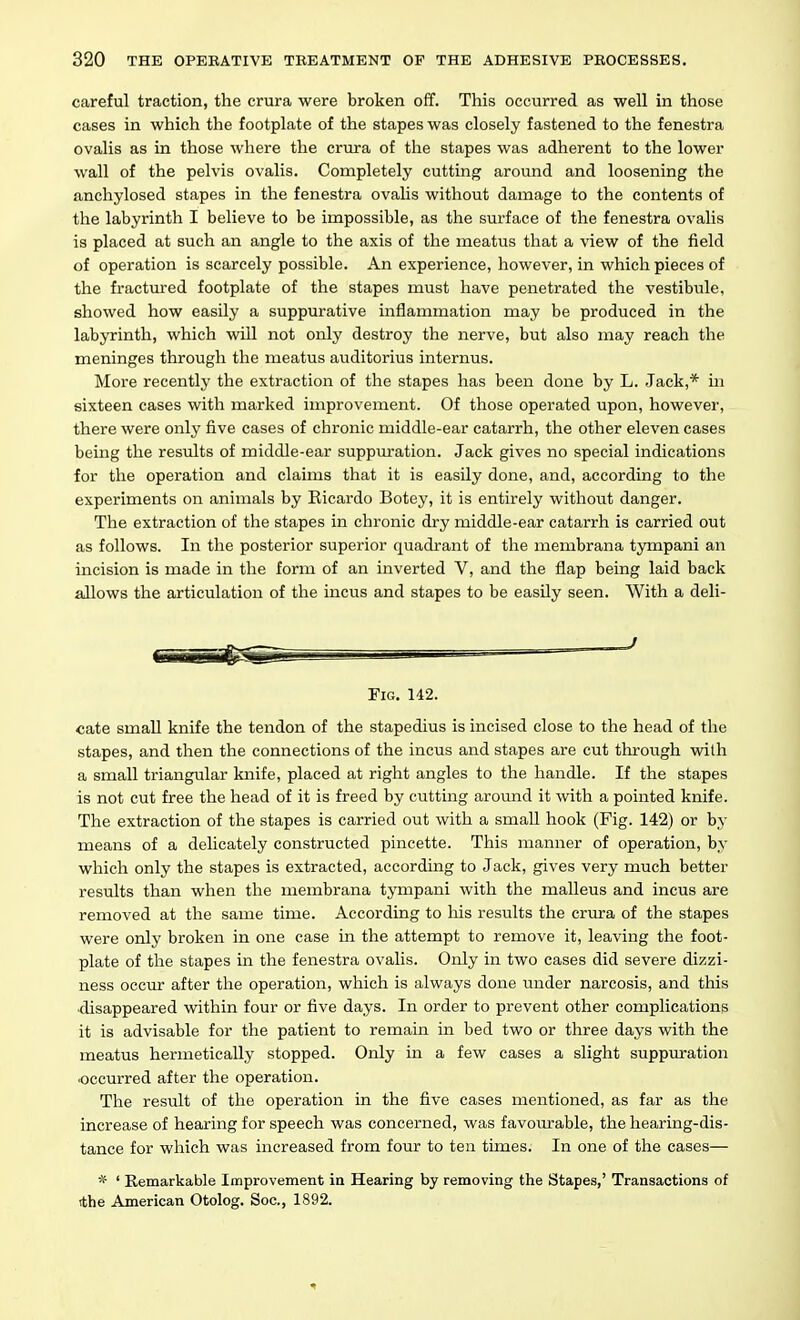 careful traction, the crura were broken off. This occurred as well in those cases in which the footplate of the stapes was closely fastened to the fenestra ovalis as in those where the crura of tlie stapes was adherent to the lower wall of the pelvis ovalis. Completely cutting around and loosening the anchylosed stapes in the fenestra ovalis without damage to the contents of the labyrinth I believe to be impossible, as the surface of the fenestra ovalis is placed at such an angle to the axis of the meatus that a view of the field of operation is scarcely possible. An experience, however, in which pieces of the fractm'ed footplate of the stapes must have penetrated the vestibule, showed how easily a suppurative inflammation may be produced in the labyrinth, which will not only destroy the nerve, but also may reach the meninges through the meatus auditorius internus. More recently the extraction of the stapes has been done by L. Jack,* in sixteen cases with marked improvement. Of those operated upon, however, there were only five cases of chronic middle-ear catarrh, the other eleven cases being the res\ilts of middle-ear suppuration. Jack gives no special indications for the operation and claims that it is easily done, and, according to the experiments on animals by Eicardo Botey, it is entirely without danger. The extraction of the stapes in chronic dry middle-ear catarrh is carried out as follows. In the posterior superior quadrant of the membrana tympani an incision is made in the form of an inverted V, and the flap being laid back allows the articulation of the incus and stapes to be easily seen. With a deli- } Fig. 142. cate small knife the tendon of the stapedius is incised close to the head of the stapes, and then the connections of the incus and stapes are cut through with a small triangular knife, placed at right angles to the handle. If the stapes is not cut free the head of it is freed by cutting around it with a pointed knife. The extraction of the stapes is carried out with a small hook (Fig. 142) or by means of a delicately constructed pincette. This manner of operation, by which only the stapes is extracted, according to Jack, gives very much better results than when the membrana tympani with the malleus and incus are removed at the same time. According to liis results the crura of the stapes were only broken in one case in the attempt to remove it, leaving the foot- plate of the stapes in the fenestra ovalis. Only in two cases did severe dizzi- ness occur after the operation, which is always done under narcosis, and this •disappeared within four or five days. In order to prevent other complications it is advisable for the patient to remain in bed two or three days with the meatus hermetically stopped. Only in a few cases a slight suppuration occurred after the operation. The result of the operation in the five cases mentioned, as far as the increase of hearing for speech was concerned, was favourable, the hearing-dis- tance for which was increased from four to ten times. In one of the cases— * ' Remarkable Improvement in Hearing by removing the Stapes,' Transactions of tthe American Otolog. Soc, 1892.