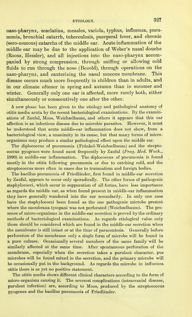 naso-pharynx, scarlatina, measles, variola, typhus, influenza, pneu- monia, bronchial catarrh, tuberculosis, puerperal fever, and chronic (sero-mucous) catarrhs of the middle ear. Acute inflammation of the middle ear may be due to the application of Weber's nasal douche (Eoosa, Hessler), and all injections into the naso-pharynx accom- panied by strong compression, through snifiing or allowing cold fluids to run through the nose (Bezold), through operations on the naso-pharynx, and cauterizing the nasal mucous membrane. This disease occurs much more frequently in children than in adults, and in our climate oftener in spring and autumn than in summer and winter. Generally only one ear is affected, more rarely both, either simultaneously or consecutively one after the other. A new phase has been given to the etiology and pathological anatomy of otitis media acuta by the recent bacteriological examinations. By the examin- ations of Zaufal, Moos, Weichselbaum, and others it appears that this ear affection is an infectious disease due to microbic parasites. However, it must be understood that acute middle-ear inflammation does not show, from a bacteriological view, a unanimity in its cause, but that many forms of micro- organisms may produce a similar pathological effect upon the middle ear. The diplococcus of pneumonia (Frankel-Weichselbauni) and the strepto- coccus pyogenes were foimd most frequently by Zaufal {Prag. Med. Woch., 1890) in middle-ear inflammation. The diplococcus of pneumonia is foxmd mostly in the otitis following pneumonia or due to catching cold, and the streptococcus more often in cases due to traumatism and foreign bodies. The bacillus pneumonia of Friedlander, first found in middle-ear secretion by Zaufal, appears to occiu only sporadically. The other forms of pathogenic staphylococci, which occur in suppuration of all forms, have less importance as regards the middle ear, as when found present in middle-ear inflammation they have generally wandered into the ear secondarily. In only one case have the staphylococci been found as the one pathogenic microbe present where the membrana tympani was not perforated (Weichselbaum). The pre- sence of micro-organisms in the middle-ear secretion is proved by the ordinary methods of bacteriological examinations. As regards etiological value only those should be considered which are found in the middle-ear secretion when the membrane is still intact or at the time of paracentesis. Generally before perforation of the membrane only a single form of microbe will be found in a pure crdtvue. Occasionally several members of the same family wiU be similarly affected at the same time. After spontaneous perforation of the membrane, especially when the secretion takes a purulent character, pus microbes will be found mixed in the secretion, and the primary microbe will be occasionally put in the background. As regards the microbe in influenza otitis there is as yet no positive statement. The otitis media shows different clinical characters according to the form of micro-organism causing it. The severest complications (intracranial disease, purulent infection) are, according to Moos, produced by the streptococcus pyogenes and the bacillus pneumonia of Friedlander.