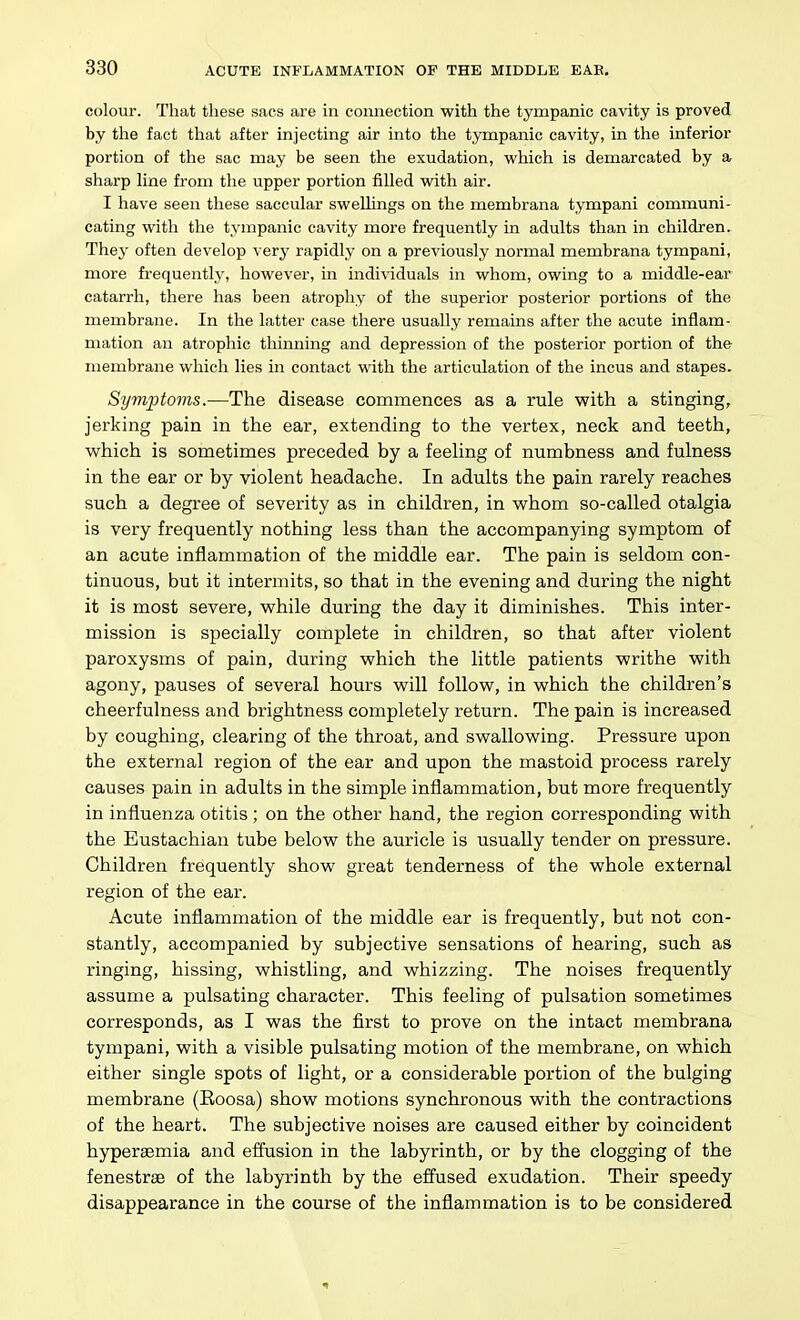 colour. That these sacs are in connection with the tympanic cavity is proved by the fact that after injecting air into the tympanic cavity, in the inferior portion of the sac may be seen the exudation, which is demarcated by a sharp line from the upper portion filled with air. I have seen these saccular swellings on the membrana tympani communi- cating with the tympanic cavity more frequently in adults than in children. They often develop \evy rapidly on a previously normal membrana tympani, more frequently, however, m individuals in whom, owing to a middle-ear catarrh, there has been atrophy of the superior posterior portions of the membrane. In the latter case there usually remains after the acute inflam- mation an atrophic thinning and depression of the posterior portion of the membrane which lies in contact with the articulation of the incus and stapes. Symptoms.—The disease commences as a rule with a stinging, jerking pain in the ear, extending to the vertex, neck and teeth, which is sometimes preceded by a feeling of numbness and fulness in the ear or by violent headache. In adults the pain rarely reaches such a degree of severity as in children, in whom so-called otalgia is very frequently nothing less than the accompanying symptom of an acute inflammation of the middle ear. The pain is seldom con- tinuous, but it intermits, so that in the evening and during the night it is most severe, while during the day it diminishes. This inter- mission is specially complete in children, so that after violent paroxysms of pain, during which the little patients writhe with agony, pauses of several hours will follow, in which the children's cheerfulness and brightness completely return. The pain is increased by coughing, clearing of the throat, and swallowing. Pressure upon the external region of the ear and upon the mastoid process rarely causes pain in adults in the simple inflammation, but more frequently in influenza otitis ; on the other hand, the region corresponding with the Eustachian tube below the auricle is usually tender on pressure. Children frequently show great tenderness of the whole external region of the ear. Acute inflammation of the middle ear is frequently, but not con- stantly, accompanied by subjective sensations of hearing, such as ringing, hissing, whistling, and whizzing. The noises frequently assume a pulsating character. This feeling of pulsation sometimes corresponds, as I was the first to prove on the intact membrana tympani, with a visible pulsating motion of the membrane, on which either single spots of light, or a considerable portion of the bulging membrane (Roosa) show motions synchronous with the contractions of the heart. The subjective noises are caused either by coincident hypersemia and effusion in the labyrinth, or by the clogging of the fenestrse of the labyrinth by the effused exudation. Their speedy disappearance in the course of the inflammation is to be considered