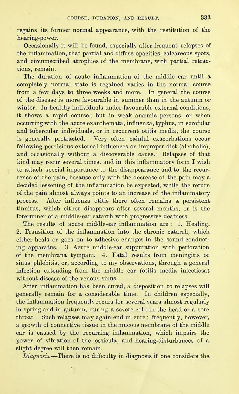 regains its former normal appearance, with the restitution of the hearing-power. Occasionally it will be found, especially after frequent relapses of the inflammation, that partial and diffuse opacities, calcareous spots, and circumscribed atrophies of the membrane, with partial retrac- tions, remain. The duration of acute inflammation of the middle ear until a completely normal state is regained varies in the normal course from a few days to three weeks and more. In general the course of the disease is more favourable in summer than in the autumn or winter. In healthy individuals under favourable external conditions, it shows a rapid course; but in weak anaemic persons, or when occurring with the acute exanthemata, influenza, typhus, in scrofular and tubercular individuals, or in recurrent otitis media, the course is generally protracted. Very often painful exacerbations occur following pernicious external influences or improper diet (alcoholic), and occasionally without a discoverable cause. Eelapses of that kind may recur several times, and in this inflammatory form I wish to attach special importance to the disappearance and to the recur- rence of the pain, because only with the decrease of the pain may a decided lessening of the inflammation be expected, while the return of the pain almost always points to an increase of the inflammatory process. After influenza otitis there often remains a persistent tinnitus, which either disappears after several months, or is the forerunner of a middle-ear catarrh with progressive deafness. The results of acute middle-ear inflammation are : 1. Healing. 2. Transition of the inflammation into the chronic catarrh, which either heals or goes on to adhesive changes in the sound-conduct- ing apparatus. 3. Acute middle-ear suppuration with perforation of the membrana tympani. 4. Fatal results from meningitis or sinus phlebitis, or, according to my observations, through a general infection extending from the middle ear (otitis media infectiosa) without disease of the venous sinus. After inflammation has been cured, a disposition to relapses will generally remain for a considerable time. In children especially, the inflammation frequently recurs for several years almost regularly in spring and in autumn, during a severe cold in the head or a sore throat. Such relapses may again end in cure ; frequently, however, a growth of connective tissue in the mucous membrane of the middle ear is caused by the recurring inflammation, which impairs the power of vibration of the ossicula, and hearing-disturbances of a slight degree will then remain. Diagnosis.—There is no difficulty in diagnosis if one considers the