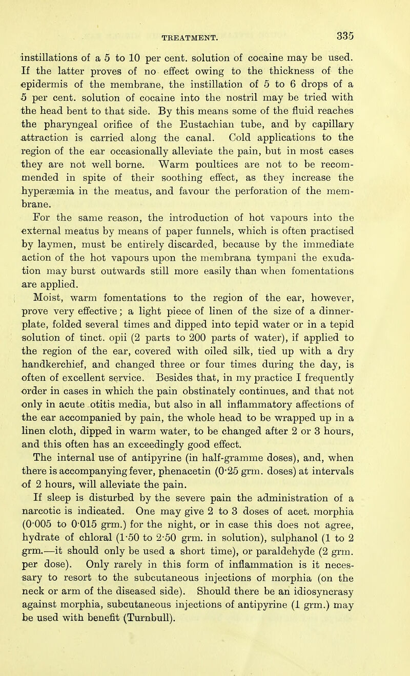 instillations of a 5 to 10 per cent, solution of cocaine may be used. If the latter proves of no effect owing to the thickness of the epidermis of the membrane, the instillation of 5 to 6 drops of a 5 per cent, solution of cocaine into the nostril may be tried with the head bent to that side. By this means some of the fluid reaches the pharyngeal orifice of the Eustachian tube, and by capillary attraction is carried along the canal. Cold applications to the region of the ear occasionally alleviate the pain, but in most cases they are not well borne. Warm poultices are not to be recom- mended in spite of their soothing effect, as they increase the hyperaemia in the meatus, and favour the perforation of the mem- brane. For the same reason, the introduction of hot vapours into the external meatus by means of paper funnels, which is often practised by laymen, must be entirely discarded, because by the immediate action of the hot vapours upon the membrana tympani the exuda- tion may burst outwards still more easily than when fomentations are applied. Moist, warm fomentations to the region of the ear, however, prove very effective; a light piece of linen of the size of a dinner- plate, folded several times and dipped into tepid water or in a tepid solution of tinct. opii (2 parts to 200 parts of water), if applied to the region of the ear, covered with oiled silk, tied up with a dry handkerchief, and changed three or four times during the day, is often of excellent service. Besides that, in my practice I frequently •order in cases in which the pain obstinately continues, and that not ■only in acute otitis media, but also in all inflammatory affections of the ear accompanied by pain, the whole head to be wrapped up in a linen cloth, dipped in warm water, to be changed after 2 or 3 hours, and this often has an exceedingly good effect. The internal use of antipyrine (in half-gramme doses), and, when there is accompanying fever, phenacetin (0*25 grm. doses) at intervals of 2 hours, will alleviate the pain. If sleep is disturbed by the severe pain the administration of a narcotic is indicated. One may give 2 to 3 doses of acet. morphia (0'005 to 0-015 grm.) for the night, or in case this does not agree, hydrate of chloral (1-50 to 2-50 grm. in solution), sulphanol (1 to 2 grm.—it should only be used a short time), or paraldehyde (2 grm. per dose). Only rarely in this form of inflammation is it neces- sary to resort to the subcutaneous injections of morphia (on the neck or arm of the diseased side). Should there be an idiosyncrasy against morphia, subcutaneous injections of antipyrine (1 grm.) may be used with benefit (Turnbull).
