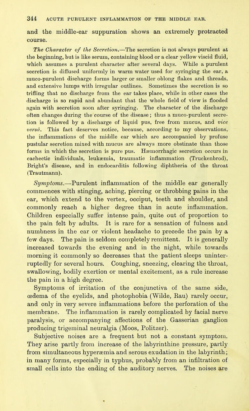 and the middle-ear suppuration shows an extremely protracted course. The Character of the Secretion.—The secretion is not always purulent at the beginning, but is like serum, containing blood or a clear yellow viscid fluid, which assumes a purulent character after several days. While a purulent secretion is diffused uniformly in warm water used for syringing the ear, a muco-purulent discharge forms larger or smaller oblong flakes and threads, and extensive lumps with irregular outlines. Sometimes the secretion is so trifling that no discharge from the ear takes place, while in other cases the discharge is so rapid and abundant that the whole field of view is flooded again with secretion soon after syringing. The character of the discharge often changes during the course of the disease ; thus a muco-purulent secre- tion is followed by a discharge of liquid pus, free from mucus, and vice versa. This fact deserves notice, because, according to my observations, the inflammations of the middle ear which are accompanied by profuse pustular secretion mixed with mucus are always more obstinate than those forms in which the secretion is pure pus. Haemorrhagic secretion occurs in cachectic individuals, leukaemia, traumatic inflammation (Truckenbrod), Bright's disease, and in endocarditis following diphtheria of the throat (Trautmann). Symptoms.—-Purulent inflammation of the middle ear generally commences with stinging, aching, piercing or throbbing pains in the ear, which extend to the vertex, occiput, teeth and shoulder, and commonly reach a higher degree than in acute inflammation. Children especially sufi'er intense pain, quite out of proportion to the pain felt by adults. It is rare for a sensation of fulness and numbness in the ear or violent headache to precede the pain by a few days. The pain is seldom completely remittent. It is generally increased towards the evening and in the night, while towards morning it commonly so decreases that the patient sleeps uninter- ruptedly for several hours. Coughing, sneezing, clearing the throat, swallowing, bodily exertion or mental excitement, as a rule increase the pain in a high degree. Symptoms of irritation of the conjunctiva of the same side, cedema of the eyelids, and photophobia (Wilde, Eau) rarely occur, and only in very severe inflammations before the perforation of the membrane. The inflammation is rarely complicated by facial nerve paralysis, or accompanying affections of the Gasserian ganglion producing trigeminal neuralgia (Moos, Politzer). Subjective noises are a frequent but not a constant symptom. They arise partly from increase of the labyrinthine pressure, partly from simultaneous hyperaemia and serous exudation in the labyrinth; in many forms, especially in typhus, probably from an infiltration of small cells into the ending of the auditory nerves. The noises are