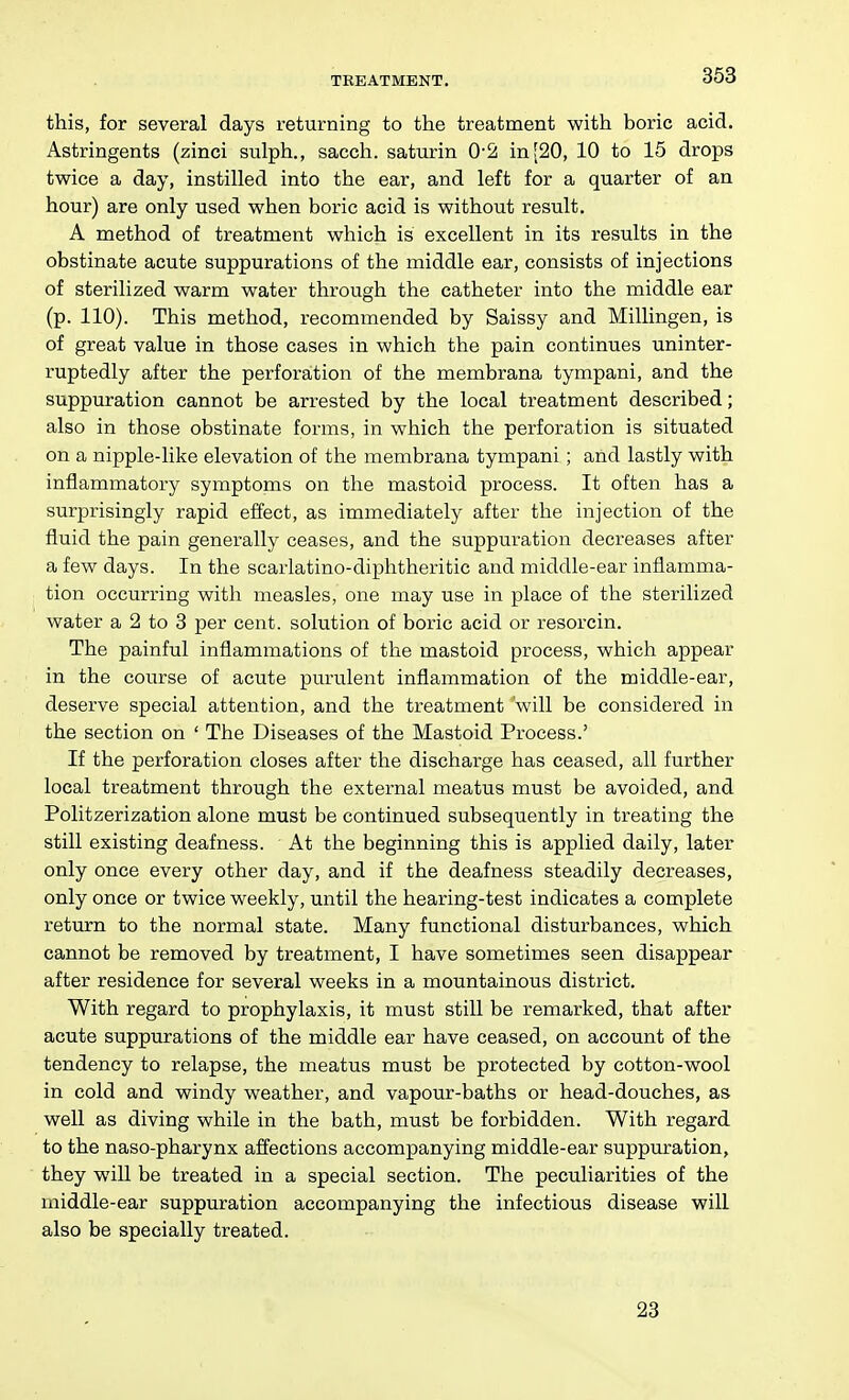 this, for several days returning to the treatment with boric acid. Astringents (zinci sulph., sacch. saturin 0-2: in[20, 10 to 15 drops twice a day, instilled into the ear, and left for a quarter of an hour) are only used when boric acid is without result. A method of treatment which is excellent in its results in the obstinate acute suppurations of the middle ear, consists of injections of sterilized warm water through the catheter into the middle ear (p. 110). This method, recommended by Saissy and Millingen, is of great value in those cases in which the pain continues uninter- ruptedly after the perforation of the membrana tympani, and the suppuration cannot be arrested by the local treatment described; also in those obstinate forms, in which the perforation is situated on a nipple-like elevation of the membrana tympani; and lastly with inflammatory symptoms on the mastoid process. It often has a surprisingly rapid effect, as immediately after the injection of the fluid the pain generally ceases, and the suppuration decreases after a few days. In the scarlatino-diphtheritic and middle-ear inflamma- tion occurring with measles, one may use in place of the sterilized water a 2 to 3 per cent, solution of boric acid or resorcin. The painful inflammations of the mastoid process, which appear in the course of acute purulent inflammation of the middle-ear, deserve special attention, and the treatment 'will be considered in the section on ' The Diseases of the Mastoid Process.' If the perforation closes after the discharge has ceased, all further local treatment through the external meatus must be avoided, and Politzerization alone must be continued subsequently in treating the still existing deafness. At the beginning this is applied daily, later only once every other day, and if the deafness steadily decreases, only once or twice weekly, until the hearing-test indicates a complete return to the normal state. Many functional disturbances, which cannot be removed by treatment, I have sometimes seen disappear after residence for several weeks in a mountainous district. With regard to prophylaxis, it must still be remarked, that after acute suppurations of the middle ear have ceased, on account of the tendency to relapse, the meatus must be protected by cotton-wool in cold and windy weather, and vapour-baths or head-douches, as well as diving while in the bath, must be forbidden. With regard to the naso-pharynx affections accompanying middle-ear suppuration, they will be treated in a special section. The peculiarities of the middle-ear suppuration accompanying the infectious disease will also be specially treated. 23