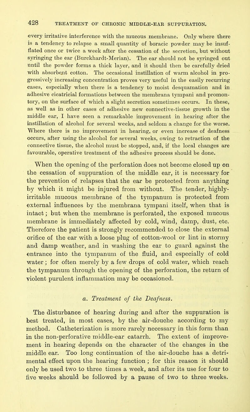 ■every irritative interference with the mucous membrane. Only where there is a tendency to relapse a small quantity of boracic powder may be insuf- flated once or twice a week after the cessation of the secretion, but without syringing the ear (Burckhardt-Merian). The ear should not be syringed out until the powder forms a thick layer, and it should then be carefully dried with absorbent cotton. The occasional instillation of warm alcohol in pro- gressively increasing concentration proves very useful in the easily recurring cases, especially when there is a tendency to moist desquamation and in adhesive cicatricial formations between the membrana tympani and promon- tory, on the surface of which a slight secretion sometimes occurs. In these, as well as in other cases of adhesive new connective-tissue growth in the middle ear, I have seen a remarkable improvement in hearing after the instillation of alcohol for several weeks, and seldom a change for the worse. Where there is no improvement in hearing, or even increase of deafness occurs, after using the alcohol for several weeks, owing to retraction of the connective tissue, the alcohol must be stopped, and, if the local changes are favoiurable, operative treatment of the adhesive process should be done. When the opening of the perforation does not become closed up on the cessation of suppuration of the middle ear, it is necessary for the prevention of relapses that the ear be protected from anything by which it might be injured from without. The tender, highly- irritable mucous membrane of the tympanum is protected from external influences by the membrana tympani itself, when that is intact; but when the membrane is perforated, the exposed mucous membrane is immediately affected by cold, wind, damp, dust, etc. Therefore the patient is strongly recommended to close the external orifice of the ear with a loose plug oE cotton-wool or lint in stormy and damp weather, and in washing the ear to guard against the entrance into the tympanum of the fluid, and especially of cold water; for often merely by a few drops of cold water, which reach the tympanum through the opening of the perforation, the return of violent purulent inflammation may be occasioned. a. Treatment of the Deafness. The disturbance of hearing during and after the suppuration is best treated, in most cases, by the air-douche according to my method. Catheterization is more rarely necessary in this form than in the non-perforative middle-ear catarrh. The extent of improve- ment in hearing depends on the character of the changes in the middle ear. Too long continuation of the air-douche has a detri- mental effect upon the hearing function ; for this reason it should only be used two to three times a week, and after its use for four to five weeks should be followed by a pause of two to three weeks.