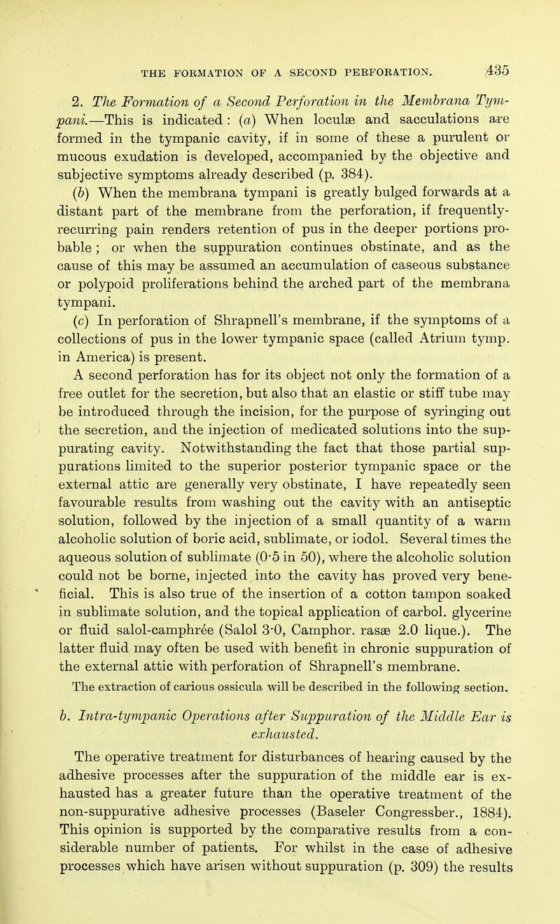 2. The Formation of a Second Perforation in the Membrana Tyni- pani.—This is indicated : (a) When loculse and sacculations a-re formed in the tympanic cavity, if in some of these a purulent or mucous exudation is developed, accompanied by the objective and subjective symptoms already described (p. 384). (b) When the membrana tympani is greatly bulged forwards at a distant part of the membrane from the perforation, if frequently- recurring pain renders retention of pus in the deeper portions pro- bable ; or when the suppuration continues obstinate, and as the cause of this may be assumed an accumulation of caseous substance or polypoid proliferations behind the arched part of the membrana tympani. (c) In perforation of Shrapnell's membrane, if the symptoms of a collections of pus in the lower tympanic space (called Atrium tymp. in America) is present. A second perforation has for its object not only the formation of a free outlet for the secretion, but also that an elastic or stiff tube may be introduced through the incision, for the purpose of syringing out the secretion, and the injection of medicated solutions into the sup- purating cavity. Notwithstanding the fact that those partial sup- purations limited to the superior posterior tympanic space or the external attic are generally very obstinate, I have repeatedly seen favourable results from washing out the cavity with an antiseptic solution, followed by the injection of a small quantity of a warm alcoholic solution of boric acid, sublimate, or iodol. Several times the aqueous solution of sublimate (0-5 in 50), where the alcoholic solution could not be borne, injected into the cavity has proved very bene- ficial. This is also true of the insertion of a cotton tampon soaked in sublimate solution, and the topical application of carbol. glycerine or fluid salol-camphree (Salol 3-0, Camphor, rasae. 2.0 lique.). The latter fluid may often be used with benefit in chronic suppuration of the external attic with perforation of Shrapnell's membrane. The extraction of carious ossicula will be described in the following section. b. Intra-tyvipanic Operations after Suppttration of the Middle Ear is exhausted. The operative treatment for disturbances of hearing caused by the adhesive processes after the suppuration of the middle ear is ex- hausted has a greater future than the operative treatment of the non-suppurative adhesive processes (Baseler Congressber., 1884). This opinion is supported by the comparative results from a con- siderable number of patients. For whilst in the case of adhesive processes which have arisen without suppuration (p. 309) the results