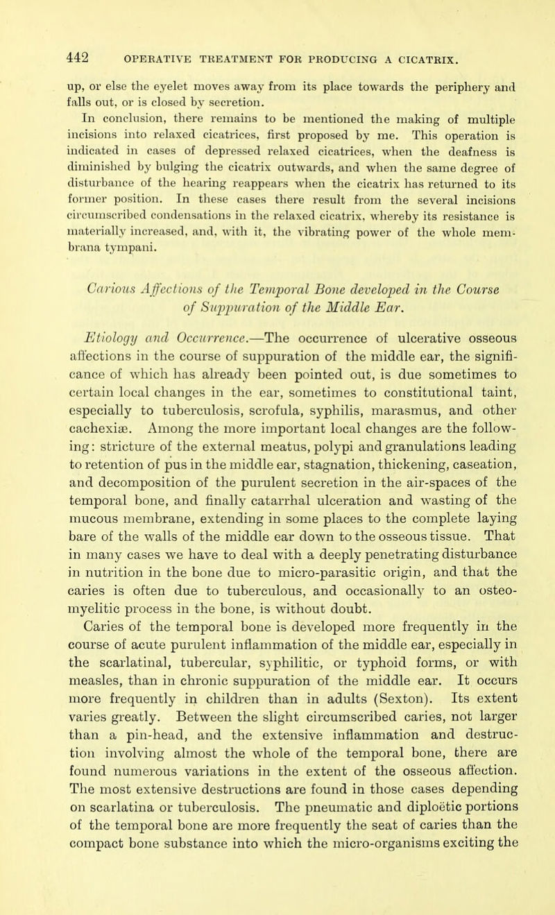up, or else the eyelet moves away from its place towards the periphery and falls out, or is closed by secretion. In conclusion, there remains to be mentioned the making of multiple incisions into relaxed cicatrices, first proposed by me. This operation is indicated in cases of depressed relaxed cicatrices, when the deafness is diminished by bulging the cicatrix outwards, and when the same degree of disturbance of the hearing reappears when the cicatrix has returned to its former position. In these cases there result from the several incisions circumscribed condensations in the relaxed cicatrix, whereby its resistance is materially increased, and, with it, the vibrating power of the whole mem- brana tympani. Carious Affections of the Temporal Bone developed in tlie Course of Suppuration of the Middle Ear. Etiology and Occurrence.—The occurrence of ulcerative osseous affections in the course of suppuration of the middle ear, the signifi- cance of which has already been pointed out, is due sometimes to certain local changes in the ear, sometimes to constitutional taint, especially to tuberculosis, scrofula, syphilis, marasmus, and other cachexiae. Among the more important local changes are the follow- ing: strictui'e of the external meatus, polypi and granulations leading to retention of pus in the middle ear, stagnation, thickening, caseation, and decomposition of the purulent secretion in the air-spaces of the temporal bone, and finally catarrhal ulceration and wasting of the mucous membrane, extending in some places to the complete laying bare of the walls of the middle ear down to the osseous tissue. That in many cases we have to deal with a deeply penetrating disturbance in nutrition in the bone due to micro-parasitic origin, and that the caries is often due to tuberculous, and occasionally to an osteo- myelitic process in the bone, is without doubt. Caries of the temporal bone is developed more frequently in the course of acute purulent inflammation of the middle ear, especially in the scarlatinal, tubercular, syphilitic, or typhoid forms, or with measles, than in chronic suppuration of the middle ear. It occurs more frequently in children than in adults (Sexton). Its extent varies greatly. Between the slight circumscribed caries, not larger than a pin-head, and the extensive inflammation and destruc- tion involving almost the whole of the temporal bone, there are found numerous variations in the extent of the osseous afl'ection. The most extensive destructions are found in those cases depending on scarlatina or tuberculosis. The pneumatic and diploetic portions of the temporal bone are more frequently the seat of caries than the compact bone substance into which the micro-organisms exciting the
