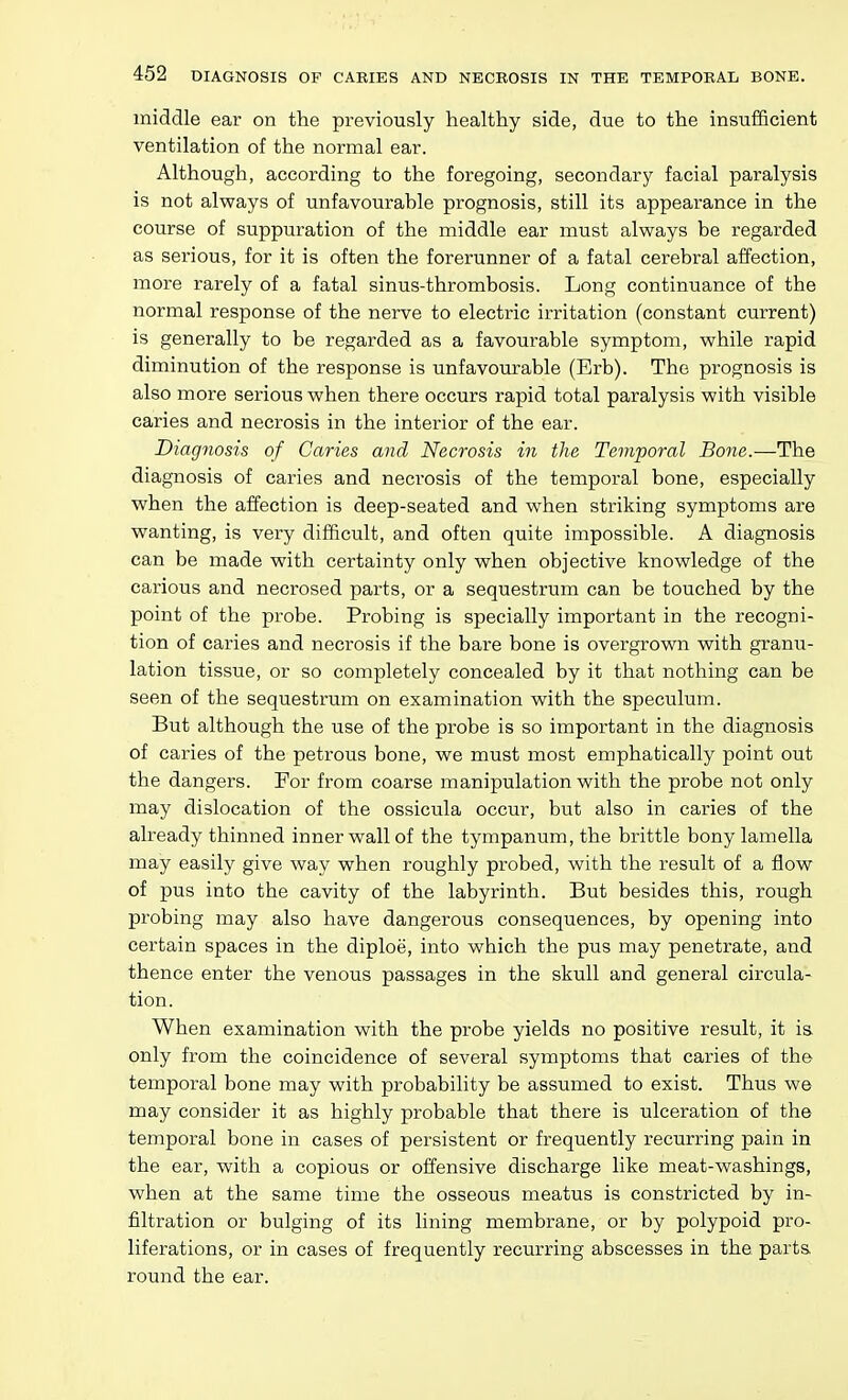 middle ear on the previously healthy side, due to the insufficient ventilation of the normal ear. Although, according to the foregoing, secondary facial paralysis is not always of unfavourable prognosis, still its appearance in the course of suppuration of the middle ear must always be regarded as serious, for it is often the forerunner of a fatal cerebral affection, more rarely of a fatal sinus-thrombosis. Long continuance of the normal response of the nerve to electric irritation (constant current) is generally to be regarded as a favourable symptom, while rapid diminution of the response is unfavourable (Erb). The prognosis is also more serious when there occurs rapid total paralysis with visible caries and necrosis in the interior of the ear. Diagnosis of Caries and Necrosis in the Temporal Bone.—The diagnosis of caries and necrosis of the temporal bone, especially when the affection is deep-seated and when striking symptoms are wanting, is very difficult, and often quite impossible. A diagnosis can be made with certainty only when objective knowledge of the carious and necrosed parts, or a sequestrum can be touched by the point of the probe. Probing is specially important in the recogni- tion of caries and necrosis if the bare bone is overgrown with granu- lation tissue, or so completely concealed by it that nothing can be seen of the sequestrum on examination with the speculum. But although the use of the probe is so important in the diagnosis of caries of the petrous bone, we must most emphatically point out the dangers. For from coarse manipulation with the probe not only may dislocation of the ossicula occur, but also in caries of the already thinned inner wall of the tympanum, the brittle bony lamella may easily give way when roughly probed, with the result of a flow of pus into the cavity of the labyrinth. But besides this, rough probing may also have dangerous consequences, by opening into certain spaces in the diploe, into which the pus may penetrate, and thence enter the venous passages in the skull and general circula- tion. When examination with the probe yields no positive result, it is only from the coincidence of several symptoms that caries of the temporal bone may with probability be assumed to exist. Thus we may consider it as highly probable that there is ulceration of the temporal bone in cases of persistent or frequently recurring pain in the ear, with a copious or offensive discharge like meat-washings, when at the same time the osseous meatus is constricted by in- filtration or bulging of its lining membrane, or by polypoid pro- liferations, or in cases of frequently recurring abscesses in the parts round the ear.