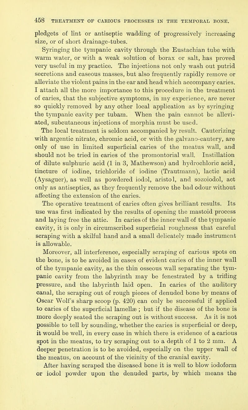 pledgets of lint or antiseptic wadding of progressively increasing size, or of short drainage-tubes. Syringing the tympanic cavity through the Eustachian tube with warm water, or with a weak solution of borax or salt, has proved very useful in my practice. The injections not only wash out putrid secretions and caseous masses, but also frequently rapidly remove or alleviate the violent pains in the ear and head which accompany caries. I attach all the more importance to this procedure in the treatment of caries, that the subjective symptoms, in my experience, are never so quickly removed by any other local application as by syringing the tympanic cavity per tubam. When the pain cannot be allevi- ated, subcutaneous injections of morphia must be used. The local treatment is seldom accompanied by result. Cauterizing with argentic nitrate, chromic acid, or with the galvano-cautery, are only of use in limited superficial caries of the meatus wall, and should not be tried in caries of the promontorial wall. Instillation of dilute sulphuric acid (1 in 3, Mathewson) and hydrochloric acid, tincture of iodine, trichloride of iodine (Trautmann), lactic acid (Aysaguer), as well as powdered iodol, aristol, and sozoiodol, act only as antiseptics, as they frequently remove the bad odour without affecting the extension of the caries. The operative treatment of caries often gives brilliant results. Its use was first indicated by the results of opening the mastoid process and laying free the attic. In caries of the inner wall of the tympanic cavity, it is only in circumscribed superficial roughness that careful scraping with a skilful hand and a small delicately made instrument is allowable. Moreover, all interference, especially scraping of carious spots on the bone, is to be avoided in cases of evident caries of the inner wall of the tympanic cavity, as the thin osseous wall separating the tym- panic cavity from the labyrinth may be fenestrated by a trifling pressure, and the labyrinth laid open. In caries of the auditory canal, the scraping out of rough pieces of denuded bone by means of Oscar Wolf's sharp scoop (p. 420) can only be successful if applied to caries of the superficial lamella ; but if the disease of the bone is more deeply seated the scraping out is without success. As it is not possible to tell by sounding, whether the caries is superficial or deep, it would be well, in every case in which there is evidence of a carious spot in the meatus, to try scraping out to a depth of 1 to 2 mm. A deeper penetration is to be avoided, especially on the upper wall of the meatus, on account of the vicinity of the cranial cavity. After having scraped the diseased bone it is well to blow iodoform or iodol powder upon the denuded parts, by which means the