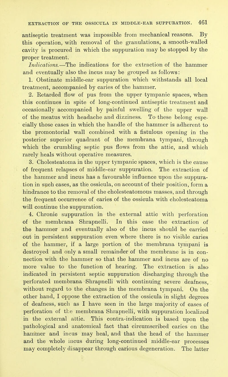 antiseptic treatment was impossible from mechanical reasons. By this operation, with removal of the granulations, a smooth-walled cavity is procured in which the suppuration may be stopped by the proper treatment. Indications.—The indications for the extraction of the hammer and eventually also the incus may be grouped as follows: 1. Obstinate middle-ear suppuration which withstands all local treatment, accompanied by caries of the hammer. 2. Eetarded flow of pus from the upper tympanic spaces, when this continues in spite of long-continued antiseptic treatment and occasionally accompanied by painful swelling of the upper wall of the meatus with headache and dizziness. To these belong espe- cially those cases in which the handle of the hammer is adherent to the promontorial wall combined with a fistulous opening in the posterior superior quadrant of the membrana tympani, through which the crumbling septic pus flows from the attic, and which rarely heals without operative measures. 3. Cholesteatoma in the upper tympanic spaces, which is the cause of frequent relapses of middle-ear suppuration. The extraction of the hammer and incus has a favourable influence upon the suppura- tion in such cases, as the ossicula, on account of their position, form a hindrance to the removal of the cholesteatomous masses, and through the frequent occurrence of caries of the ossicula with cholesteatoma will continue the suppuration. 4. Chronic suppuration in the external attic with perforation of the membrana Shrapnelli. In this case the extraction of the hammer and eventually also of the incus should be carried out in persistent suppuration even where there is no visible caries of the hammer, if a large portion of the membrana tympani is destroyed and only a small remainder of the membrane is in con- nection with the hammer so that the hammer and incus are of no more value to the function of hearing. The extraction is also indicated in persistent septic suppuration discharging through the perforated membrana Shrapnelli with continuing severe deafness, without regard to the changes in the membrana tympani. On the other hand, I oppose the extraction of the ossicula in slight degrees of deafness, such as I have seen in the large majority of cases of perforation of the membrana Shrapnelli, with suppuration localized in the external attic. This contra-indication is based upon the pathological and anatomical fact that circumscribed caries on the hammer and incus may heal, and that the head of the hammer and the whole incus during long-continued middle-ear processes may completely disappear through carious degeneration. The latter