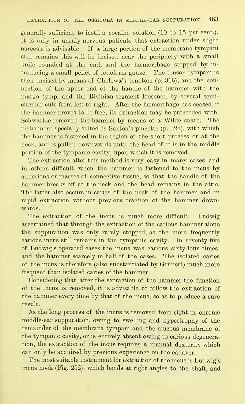 generally sufficient to instil a cocaine solution (10 to 15 per cent.). It is only in unruly nervous patients that extraction under slight narcosis is advisable. If a large portion of the membrana tympani still remains this will be incised near the periphery with a small knife rounded at the end, and the hasmorrhage stopped by in- troducing a small pellet of iodoform gauze. The tensor tympani is then incised by means of Cholewa's tenotom (p. 316), and the con- nection of the upper end of the handle of the hammer with the margo tymp. and the Eivinian segment loosened by several semi- circular cuts from left to right. After the haemorrhage has ceased, if the hammer proves to be free, its extraction may be proceeded with. Schwartze removed the hammer by means of a Wilde snare. The instrument specially suited is Sexton's pincette (p. 324), with which the hammer is fastened in the region of the short process or at the neck, and is pulled downwards until the head of it is in the middle portion of the tympanic cavity, upon which it is removed. The extraction after this method is very easy in many cases, and in others difficult, when the hammer is fastened to the incus by adhesions or masses of connective tissue, so that the handle of the hammer breaks off at the neck and the head remains in the attic. The latter also occurs in caries of the neck of the hammer and in rapid extraction without previous traction of the hammer down- wards. The extraction of the incus is much more difficult. Ludwig ascertained that through the extraction of the carious hammer alone the suppuration was only rarely stopped, as the more frequently carious incus still remains in the tympanic cavity. In seventy-five of Ludwig's operated cases the incus was carious sixty-four times, and the hammer scarcely in half of the cases. The isolated caries of the incus is therefore (also substantiated by Grunert) much more frequent than isolated caries of the hammer. Considering that after the extraction of the hammer the function of the incus is removed, it is advisable to follow the extraction of the hammer every time by that of the incus, so as to produce a sure result. As the long process of the incus is removed from sight in chronic middle-ear suppuration, owing to swelling and hypertrophy of the remainder of the membrana tympani and the mucous membrane of the tympanic cavity, or is entirely absent owing to carious degenera- tion, the extraction of the incus requires a manual dexterity which can only be acquired by previous experience on the cadaver. The most suitable instrument for extraction of the incus is Ludwig's incus hook (Fig. 252), which bends at right angles to the shaft, and
