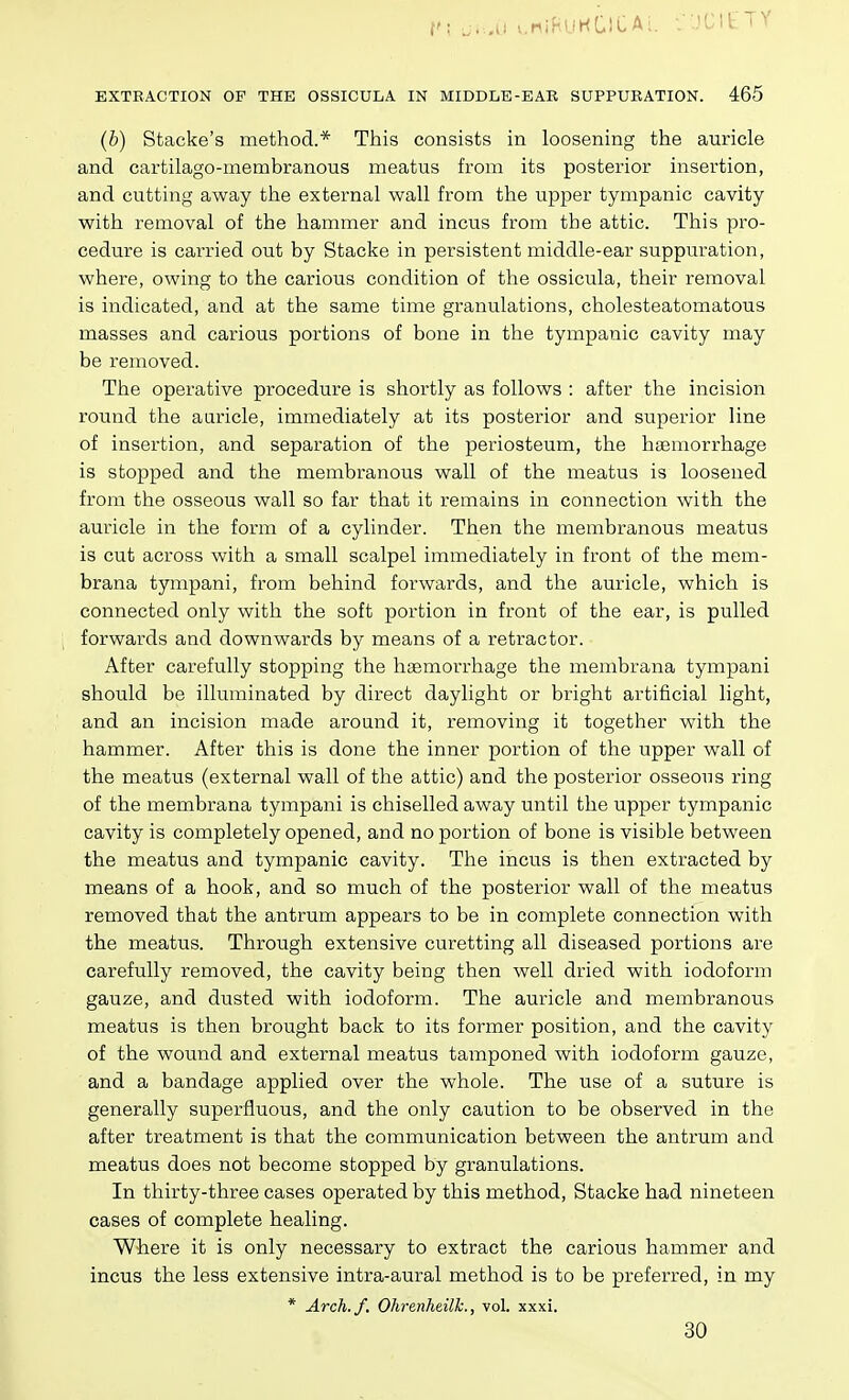 r\ .....u i.niHUHClCAi. i JCIt'TY EXTRACTION OF THE OSSIOULA IN MIDDLE-EAR SUPPURATION. 465 (b) Stacke's method.* This consists in loosening the auricle and cartilago-membranous meatus from its posterior insertion, and cutting away the external wall from the upper tympanic cavity with removal of the hammer and incus from the attic. This pro- cedure is carried out by Stacke in persistent middle-ear suppuration, where, owing to the carious condition of the ossicula, their removal is indicated, and at the same time granulations, cholesteatomatous masses and carious portions of bone in the tympanic cavity may be removed. The operative procedure is shortly as follows : after the incision round the auricle, immediately at its posterior and superior line of insertion, and separation of the periosteum, the htemorrhage is stopped and the membranous wall of the meatus is loosened from the osseous wall so far that it remains in connection with the auricle in the form of a cylinder. Then the membranous meatus is cut across with a small scalpel immediately in front of the mem- brana tympani, from behind forwards, and the auricle, which is connected only with the soft portion in front of the ear, is pulled forwards and downwards by means of a retractor. After carefully stopping the haemorrhage the membrana tympani should be illuminated by direct daylight or bright artificial light, and an incision made around it, removing it together with the hammer. After this is done the inner portion of the upper wall of the meatus (external wall of the attic) and the posterior osseous ring of the membrana tympani is chiselled away until the upper tympanic cavity is completely opened, and no portion of bone is visible between the meatus and tympanic cavity. The incus is then extracted by means of a hook, and so much of the posterior wall of the meatus removed that the antrum appears to be in complete connection with the meatus. Through extensive curetting all diseased portions are carefully removed, the cavity being then well dried with iodoform gauze, and dusted with iodoform. The auricle and membranous meatus is then brought back to its former position, and the cavity of the wound and external meatus tamponed with iodoform gauze, and a bandage applied over the whole. The use of a suture is generally superfluous, and the only caution to be observed in the after treatment is that the communication between the antrum and meatus does not become stopped by granulations. In thirty-three cases operated by this method, Stacke had nineteen cases of complete healing. Where it is only necessary to extract the carious hammer and incus the less extensive intra-aural method is to be preferred, in my * Arch. J. Ohrenhdlh., vol. xxxi. 30