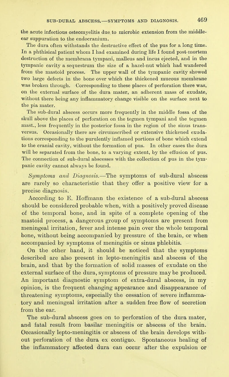 SUB-DUKAD ABSCESS.—SYMPTOMS AND DIAGNOSIS. the acute infectious osteomyelitis due to mierobic extension from the middle- ear suppuration to the endocranium. Tlie dura often withstands the destructive effect of the pus for a long time. In a phthisical patient whom I had examined during life I found post-mortem destruction of the membrana tympani, malleus and incus ejected, and in the tympanic cavity a sequestrum the size of a hazel-nut which had wandered from the mastoid process. The upper wall of the tympanic cavity showed two large defects in the bone over which the thickened mucous membrane was broken through. Corresponding to these places of perforation there was, on the external surface of the dura mater, an adherent mass of exudate, without there being any inflammatory change visible on the sm-face next to the pia mater. The sub-dural abscess occurs more frequently in the middle fossa of the skull above the places of perforation on the tegmen tympani and the tegmen mast., less frequently in the posterior fossa in the region of the sinus trans- versus. Occasionally there are circumscribed or extensive thickened exuda- tions corresponding to the purulently inflamed portions of bone which extend to the cranial cavity, without the formation of pus. In other cases the dura will be separated from the bone, to a varying extent, by the effusion of pus. The connection of sub-dural abscesses with the collection of pus in the tym- panic cavity carmot always be found. Symptoms and Diagnosis.—The symptoms of sub-dural abscess are rarely so characteristic that they offer a positive view for a precise diagnosis. According to E. Hoffmann the existence of a sub-dural abscess should be considered probable when, with a positively proved disease of the temporal bone, and in spite of a complete opening of the mastoid process, a dangerous group of symptoms are present from meningeal irritation, fever and intense pain over the whole temporal bone, without being accompanied by pressure of the brain, or when accompanied by symptoms of meningitis or sinus phlebitis. On the other hand, it should be noticed that the symptoms described are also present in lepto-meningitis and abscess of the brain, and that by the formation of solid masses of exudate on the external surface of the dura, symptoms of pressure may be produced. An important diagnostic symptom of extra-dural abscess, in my opinion, is the frequent changing appearance and disappearance of threatening symptoms, especially the cessation of severe inflamma- tory and meningeal irritation after a sudden free flow of secretion from the ear. The sub-dural abscess goes on to perforation of the dura mater, and fatal result from basilar meningitis or abscess of the brain. Occasionally lepto-meningitis or abscess of the brain develops with- out perforation of the dura ex contiguo. Spontaneous healing of the inflammatory afi'ected dura can occur after the expulsion or