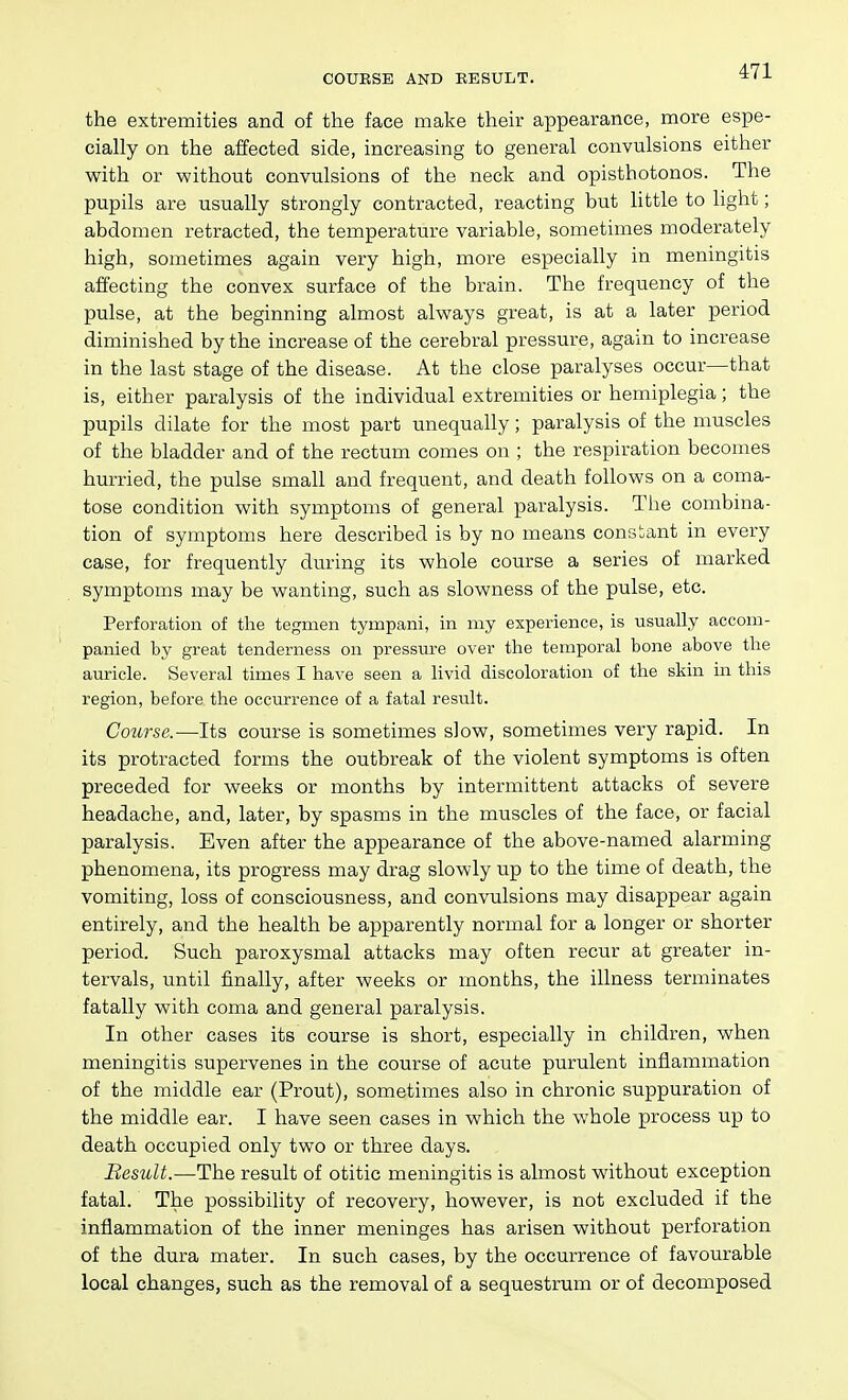 COUESE AND EESULT. the extremities and of the face malse their appearance, more espe- cially on the affected side, increasing to general convulsions either with or without convulsions of the neck and opisthotonos. The pupils are usually strongly contracted, reacting but little to light; abdomen retracted, the temperature variable, sometimes moderately high, sometimes again very high, more especially in meningitis affecting the convex surface of the brain. The frequency of the pulse, at the beginning almost always great, is at a later period diminished by the increase of the cerebral pressure, again to increase in the last stage of the disease. At the close paralyses occur—that is, either paralysis of the individual extremities or hemiplegia; the pupils dilate for the most part unequally; paralysis of the muscles of the bladder and of the rectum comes on ; the respiration becomes hurried, the pulse small and frequent, and death follows on a coma- tose condition with symptoms of general paralysis. Tiie combina- tion of symptoms here described is by no means constant in every case, for frequently during its whole course a series of marked symptoms may be wanting, such as slowness of the pulse, etc. Perforation of the tegmen tympani, in my experience, is usually accom- panied by great tenderness on pressiu-e over the temporal bone above the auricle. Several times I have seen a livid discoloration of the skin in this region, before the occurrence of a fatal result. Course.—Its course is sometimes slow, sometimes very rapid. In its protracted forms the outbreak of the violent symptoms is often preceded for weeks or months by intermittent attacks of severe headache, and, later, by spasms in the muscles of the face, or facial paralysis. Even after the appearance of the above-named alarming phenomena, its progress may drag slowly up to the time of death, the vomiting, loss of consciousness, and convulsions may disappear again entirely, and the health be apparently normal for a longer or shorter period. Such paroxysmal attacks may often recur at greater in- tervals, until finally, after weeks or months, the illness terminates fatally with coma and general paralysis. In other cases its course is short, especially in children, when meningitis supervenes in the course of acute purulent inflammation of the middle ear (Prout), sometimes also in chronic suppuration of the middle ear. I have seen cases in which the whole process up to death occupied only two or three days. Besult.—The result of otitic meningitis is almost without exception fatal. The possibility of recovery, however, is not excluded if the inflammation of the inner meninges has arisen without perforation of the dura mater. In such cases, by the occurrence of favourable local changes, such as the removal of a sequestrum or of decomposed