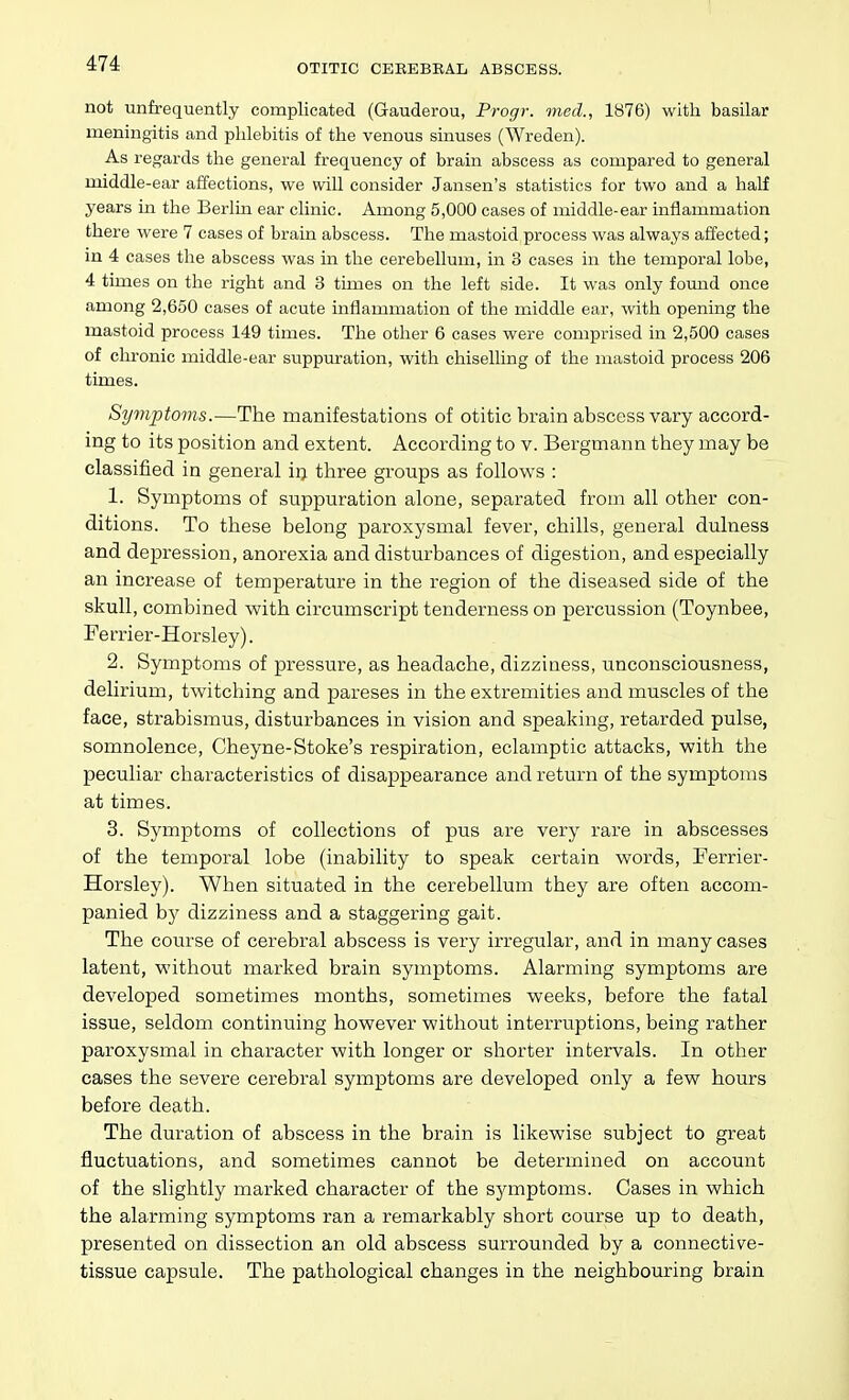 not unfrequently complicated (Gauderou, Progr. mecl, 1876) with basilar meningitis and phlebitis of the venous sinuses (Wreden). As regards the general frequency of brain abscess as compared to general middle-ear affections, we wiU consider Jansen's statistics for two and a half years in the Berlm ear clinic. Among 5,000 cases of middle-ear inflammation there were 7 cases of brain abscess. The mastoid process was always affected; in 4 cases the abscess was in the cerebellum, in 3 cases in the temporal lobe, 4 times on the right and 3 times on the left side. It was only found once among 2,650 cases of acute inflammation of the middle ear, witli opening the mastoid process 149 times. The other 6 cases were comprised in 2,500 cases of chronic middle-ear suppuration, witli chiselling of the mastoid process 206 times. Symptoms.—The manifestations of otitic brain abscess vary accord- ing to its position and extent. According to v. Bergmann they may be classified in general irj tliree groups as follows : 1. Symptoms of suppuration alone, separated from all other con- ditions. To these belong paroxysmal fever, chills, general dulness and depression, anorexia and disturbances of digestion, and especially an increase of temperature in the region of the diseased side of the skull, combined with circumscript tenderness on percussion (Toynbee, Ferrier-Horsley). 2. Symptoms of pressure, as headache, dizziness, unconsciousness, delirium, twitching and pareses in the extremities and muscles of the face, strabismus, disturbances in vision and speaking, retarded pulse, somnolence, Cheyne-Stoke's respiration, eclamptic attacks, with the peculiar characteristics of disappearance and return of the symptoms at times. 3. Symptoms of collections of pus are very rare in abscesses of the temporal lobe (inability to speak certain words, Ferrier- Horsley). When situated in the cerebellum they are often accom- panied by dizziness and a staggering gait. The course of cerebral abscess is very irregular, and in many cases latent, without marked brain symptoms. Alarming symptoms are developed sometimes months, sometimes weeks, before the fatal issue, seldom continuing however without interruptions, being rather paroxysmal in character with longer or shorter intervals. In other cases the severe cerebral symptoms are developed only a few hours before death. The duration of abscess in the brain is likewise subject to great fluctuations, and sometimes cannot be determined on account of the slightly marked character of the symptoms. Cases in which the alarming symptoms ran a remarkably short course up to death, presented on dissection an old abscess surrounded by a connective- tissue capsule. The pathological changes in the neighbouring brain