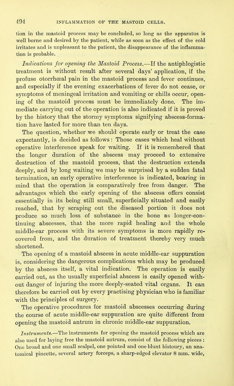 tion in the mastoid process may be concluded, so long as the apparatus is well borne and desired by the patient, whUe as soon as the effect of the cold irritates and is unpleasant to the patient, the disappearance of the inflamma- tion is probable. Indications for opening the Mastoid Process.—If the antiphlogistic treatment is without result after several days' application, if the profuse otorrhoeal pain in the mastoid process and fever continues, and especially if the evening exacerbations of fever do not cease, or symptoms of meningeal irritation and vomiting or chills occur, open- ing of the mastoid process must be immediately done. The im- mediate carrying out of the operation is also indicated if it is proved by the history that the stormy symptoms signifying abscess-forma- tion have lasted for more than ten days. The question, whether we should operate early or treat the case expectantly, is decided as follows : Those cases which heal without operative interference speak for waiting. If it is remembered that the longer duration of the abscess may proceed to extensive destruction of the mastoid process, that the destruction extends deeply, and by long waiting we may be surprised by a sudden fatal termination, an early operative interference is indicated, bearing in mind that the operation is comparatively free from danger. The advantages which the early opening of the abscess offers consist essentially in its being still small, superficially situated and easily reached, that by scraping out the diseased portion it does not produce so much loss of substance in the bone as longer-con- tinuing abscesses, that the more rapid healing and the whole middle-ear process with its severe symptoms is more rapidly re- covered from, and the duration of treatment thereby very much shortened. The opening of a mastoid abscess in acute middle-ear suppuration is, considering the dangerous complications which may be produced by the abscess itself, a vital indication. The operation is easily carried out, as the usually superficial abscess is easily opened with- out danger of injuring the more deeply-seated vital organs. It can therefore be carried out by every practising physician who is familiar with the principles of surgery. The operative procedures for mastoid abscesses occurring during the course of acute middle-ear suppuration are quite different from opening the mastoid antrum in chronic middle-ear suppuration. Instruments.—The instruments for opening the mastoid process which are also iised for laying free the mastoid antrum, consist of the following pieces : One broad and one small scalpel, one pointed and one blunt bistoury, an ana- tomical pincette, several artery forceps, a sharp-edged elevator 8 mm. wide,