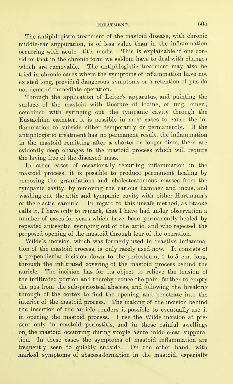 The antiphlogistic treatment of the mastoid disease, with chronic middle-ear suppuration, is of less value than in the inflammation occurring with acute otitis media. This is explainable if one con- siders that in the chronic form we seldom have to deal with changes which are removable. The antiphlogistic treatment may also be tried in chronic cases where the symptoms of inflammation have not existed long, provided dangerous symptoms or a retention of pus do not demand immediate operation. Through the application of Leiter's apparatus, and painting the surface of the mastoid with tincture of iodine, or ung. ciner., combined with syringing out the tympanic cavity through the Eustachian catheter, it is possible in most cases to cause the in- flammation to subside either temporarily or permanently. If the antiphlogistic treatment has no permanent result, the inflammation in the mastoid remitting after a shorter or longer time, there are evidently deep changes in the mastoid process which will require the laying free of the diseased mass. In other cases of occasionally recurring inflammation in the mastoid process, it is possible to produce permanent healing by removing the granulations and cholesteatomous masses from the tympanic cavity, by removing the carious hammer and incus, and washing out the attic and tympanic cavity with either Hartmann's or the elastic cannula. In regard to this unsafe method, as Stacke calls it, I have only to remark, that I have had under observation a number of cases for years which have been permanently healed by repeated antiseptic syringing out of the attic, and who rejected the proposed opening of the mastoid through fear of the operation. Wilde's incision, which was formerly used in reactive inflamma- tion of the mastoid process, is only rarely used now. It consists of a perpendicular incision down to the periosteum, 4 to 5 cm. long, through the infiltrated covering of the mastoid process behind the auricle. The incision has for its object to relieve the tension of the infiltrated portion and thereby reduce the pain, farther to empty the pus from the sub-periosteal abscess, and following the breaking through of the cortex to find the opening, and penetrate into the interior of the mastoid process. The making of the incision behind the insertion of the auricle renders it possible to eventually use it in opening the mastoid process. I use the Wilde incision at pre- sent only in mastoid periostitis, and in those painful swellings on„ the mastoid occurring during simple acute middle-ear suppura- tion. In these cases the symptoms of mastoid inflammation are frequently seen to quickly subside. On the other hand, with marked symptoms of abscess-formation in the mastoid, especially