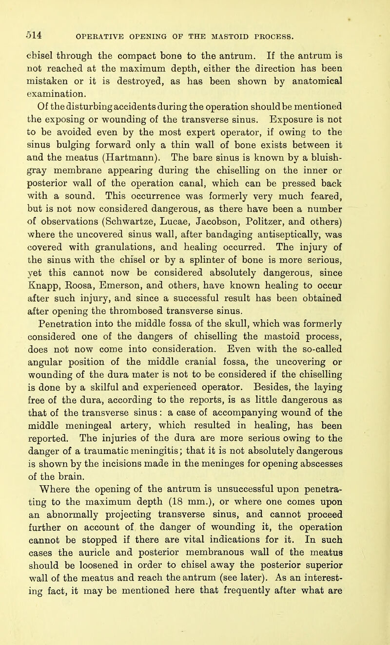 cbisel through the compact bone to the antrum. If the antrum is not reached at the maximum depth, either the direction has been mistaken or it is destroyed, as has been shown by anatomical examination. Of the disturbing accidents during the operation should be mentioned the exposing or wounding of the transverse sinus. Exposure is not to be avoided even by the most expert operator, if owing to the sinus bulging forward only a thin wall of bone exists between it and the meatus (Hartmann). The bare sinus is known by a bluish- gray membrane appearing during the chiselling on the inner or posterior wall of the operation canal, which can be pressed back with a sound. This occurrence was formerly very much feared, but is not now considered dangerous, as there have been a number of observations (Schwartze, Lucae, Jacobson, Politzer, and others) where the uncovered sinus wall, after bandaging antiseptically, was covered with granulations, and healing occurred. The injury of the sinus with the chisel or by a splinter of bone is more serious, yet this cannot now be considered absolutely dangerous, since Knapp, Roosa, Emerson, and others, have known healing to occur after such injury, and since a successful result has been obtained after opening the thrombosed transverse sinus. Penetration into the middle fossa of the skull, which was formerly considered one of the dangers of chiselling the mastoid process, does not now come into consideration. Even with the so-called angular position of the middle cranial fossa, the uncovering or wounding of the dura mater is not to be considered if the chiselling is done by a skilful and experienced operator. Besides, the laying free of the dura, according to the reports, is as little dangerous as that of the transverse sinus: a case of accompanying wound of the middle meningeal artery, which resulted in healing, has been reported. The injuries of the dura are more serious owing to the danger of a traumatic meningitis; that it is not absolutely dangerous is shown by the incisions made in the meninges for opening abscesses of the brain. Where the opening of the antrum is unsuccessful upon penetra- ting to the maximum depth (18 mm.), or where one comes upon an abnormally projecting transverse sinus, and cannot proceed further on account of the danger of wounding it, the operation cannot be stopped if there are vital indications for it. In such cases the auricle and posterior membranous wall of the meatus should be loosened in order to chisel away the posterior superior wall of the meatus and reach the antrum (see later). As an interest- ing fact, it may be mentioned here that frequently after what are