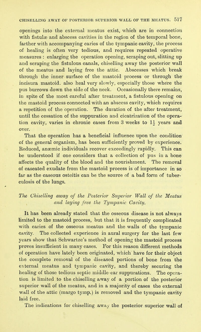 openings into the external meatus exist, which are in connection with fistulas and abscess cavities in the region of the temporal bone, farther with accompanying caries of the tympanic cavity, the process of healing is often very tedious, and requires repeated operative measures : enlarging the operation opening, scraping out, slitting up and scraping the fistulous canals, chiselling away the posterior wall of the meatus and laying free the attic. Abscesses which break through the inner surface of the mastoid process or through the incisura mastoid, also heal very slowly, especially those where the pus burrows down the side of the neck. Occasionally there remains, in spite of the most careful after treatment, a fistulous opening on the mastoid process connected with an abscess cavity, which requires a repetition of the operation. The duration of the after treatment, until the cessation of the suppuration and cicatrization of the opera- tion cavity, varies in chronic cases from 3 weeks to IJ years and over. That the operation has a beneficial influence upon the condition of the general organism, has been sufficiently proved by experience. Eeduced, anaemic individuals recover exceedingly rapidly. This can be understood if one considers that a collection of pus in a bone affects the quality of the blood and the nourishment. The removal of caseated exudate from the mastoid process is of importance in so far as the caseous osteitis can be the source of a bad form of tuber- culosis of the lungs. The Chiselling away of the Posterior Superior Wall of the Meatus , and laying free the Tympanic Cavity. It has been already stated that the osseous disease is not always limited to the mastoid process, but that it is frequently complicated with caries of the osseous meatus and the walls of the tympanic cavity. The collected experience in aural surgery for the last few years show that Schwartze's method of opening the mastoid process proves insufficient in many cases. For this reason different methods of operation have lately been originated, which have for their object the complete removal of the diseased portions of bone from the external meatus and tympanic cavity, and thereby securing the healing of those tedious septic middle-ear suppurations. The opera- tion is limited to the chiselling away of a portion of the posterior superior wall of the meatus, and in a majority of cases the external wall of the attic (margo tymp.) is removed and the tympanic cavity laid free. The indications for chiselling away the posterior superior wall of