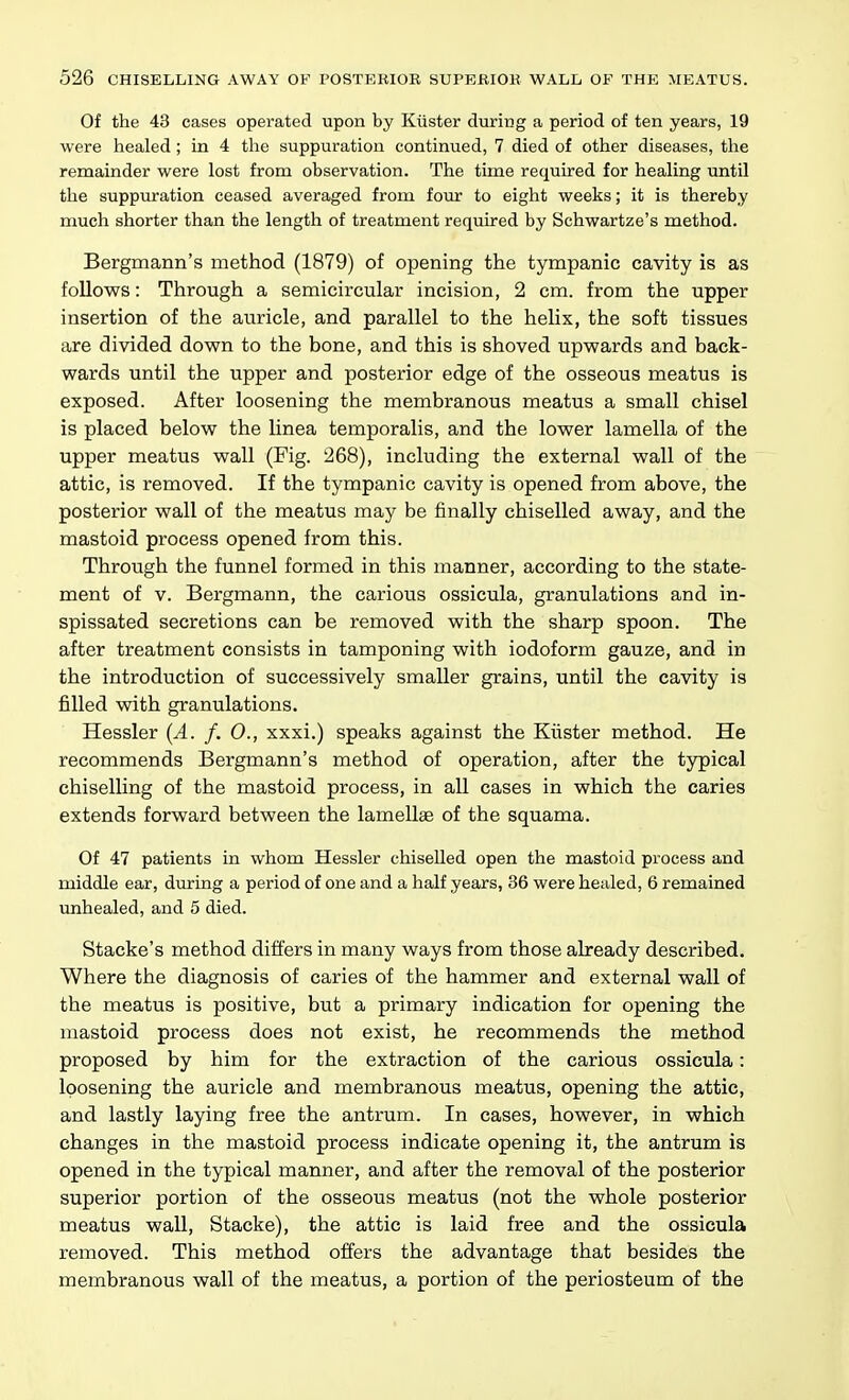 Of the 43 cases operated upon by Kiister during a period of ten years, 19 were healed ; in 4 the suppuration continued, 7 died of other diseases, the remainder were lost from observation. The time required for healing until the suppuration ceased averaged from four to eight weeks; it is thereby much shorter than the length of treatment required by Schwartze's method. Bergmann's method (1879) of opening the tympanic cavity is as follows: Through a semicircular incision, 2 cm. from the upper insertion of the auricle, and parallel to the helix, the soft tissues are divided down to the bone, and this is shoved upwards and back- wards until the upper and posterior edge of the osseous meatus is exposed. After loosening the membranous meatus a small chisel is placed below the linea temporalis, and the lower lamella of the upper meatus wall (Fig. 268), including the external wall of the attic, is removed. If the tympanic cavity is opened from above, the posterior wall of the meatus may be finally chiselled away, and the mastoid process opened from this. Through the funnel formed in this manner, according to the state- ment of V. Bergmann, the carious ossicula, granulations and in- spissated secretions can be removed with the sharp spoon. The after treatment consists in tamponing with iodoform gauze, and in the introduction of successively smaller grains, until the cavity is filled with granulations. Hessler {A. f. 0., xxxi.) speaks against the Krister method. He recommends Bergmann's method of operation, after the typical chiselling of the mastoid process, in all cases in which the caries extends forward between the lamellae of the squama. Of 47 patients in whom Hessler chiselled open the mastoid process and middle ear, during a period of one and a half years, 36 were healed, 6 remained unhealed, and 5 died. Stacke's method differs in many ways from those already described. Where the diagnosis of caries of the hammer and external wall of the meatus is positive, but a primary indication for opening the mastoid process does not exist, he recommends the method proposed by him for the extraction of the carious ossicula: loosening the auricle and membranous meatus, opening the attic, and lastly laying free the antrum. In cases, however, in which changes in the mastoid process indicate opening it, the antrum is opened in the typical manner, and after the removal of the posterior superior portion of the osseous meatus (not the whole posterior meatus wall, Stacke), the attic is laid free and the ossicula removed. This method offers the advantage that besides the membranous wall of the meatus, a portion of the periosteum of the