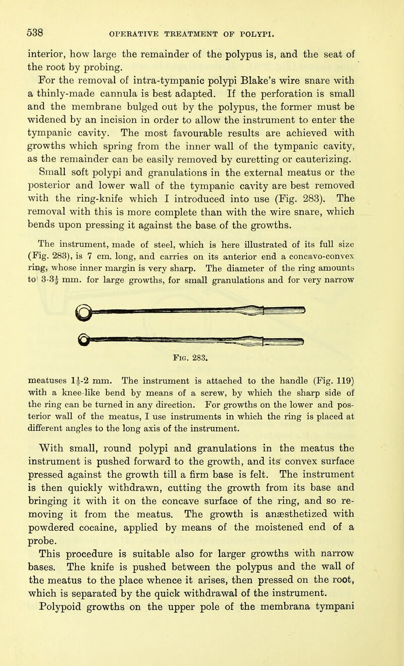 interior, how large the remainder of the polypus is, and the seat of the root by probing. For the removal of intra-tympanic polypi Blake's wire snare with a thinly-made cannula is best adapted. If the perforation is small and the membrane bulged out by the polypus, the former must be widened by an incision in order to allow the instrument to enter the tympanic cavity. The most favourable results are achieved with growths which spring from the inner wall of the tympanic cavity, as the remainder can be easily removed by curetting or cauterizing. Small soft polypi and granulations in the external meatus or the posterior and lower wall of the tympanic cavity are best removed with the ring-knife which I introduced into use (Fig. 283). The removal with this is more complete than with the wire snare, which bends upon pressing it against the base of the growths. The instrument, made of steel, which is here illustrated of its full size (Fig. 283), is 7 cm. long, and carries on its anterior end a concavo-convex ring, whose inner margin is very sharp. The diameter of the ring amovmts to' 3-3| mm. for large growths, for small granulations and for very narrow Fig. 283. meatuses 11-2 mm. The instrmnent is attached to the handle (Fig. 119) with a knee-like bend by means of a screw, by which the sharp side of the ring can be turned in any direction. For growths on the lower and pos- terior wall of the meatus, I use instruments in which the ring is placed at different angles to the long axis of the instrument. With small, round polypi and granulations in the meatus the instrument is pushed forward to the growth, and its convex surface pressed against the growth till a firm base is felt. The instrument is then quickly withdrawn, cutting the growth from its base and bringing it with it on the concave surface of the ring, and so re- moving it from the meatus. The growth is anaesthetized with powdered cocaine, applied by means of the moistened end of a probe. This procedure is suitable also for larger growths with narrow bases. The knife is pushed between the polypus and the wall of the meatus to the place whence it arises, then pressed on the root, which is separated by the quick withdrawal of the instrument. Polypoid growths on the upper pole of the membrana tympani