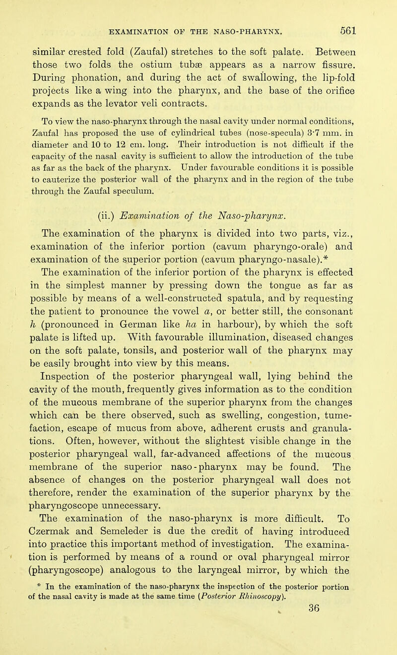 similar crested fold (Zaufal) stretches to the soft palate. Between those two folds the ostium tubae appears as a narrow fissure. During phonation, and during the act of swallowing, the lip-fold projects like a wing into the pharynx, and the base of the orifice expands as the levator veli contracts. To view the naso-pharynx through the nasal cavity under normal conditions, Zaufal has proposed the use of cylindrical tubes (nose-specula) 3'7 mm. in diameter and 10 to 12 cm. long. Their introduction is not difficult if the capacity of the nasal cavity is sufficient to allow the introduction of the tube as far as the back of the pharynx. Under favourable conditions it is possible to cauterize the postsrior wall of the pharynx and in the region of the tube through the Zaufal speculum. (ii.) Examination of the Naso-pharynx. The examination of the pharynx is divided into two parts, viz., examination of the inferior portion (cavum pharyngo-orale) and examination of the superior portion (cavum pharyngo-nasale).* The examination of the inferior portion of the pharynx is effected in the simplest manner by pressing down the tongue as far as possible by means of a well-constructed spatula, and by requesting the patient to pronounce the vowel a, or better still, the consonant h (pronounced in German like ha in harbour), by which the soft palate is lifted up. With favourable illumination, diseased changes on the soft palate, tonsils, and posterior wall of the pharynx may be easily brought into view by this means. Inspection of the posterior pharyngeal wall, lying behind the cavity of the mouth, frequently gives information as to the condition of the mucous membrane of the superior pharynx from the changes which can be there observed, such as swelling, congestion, tume- faction, escape of mucus from above, adherent crusts and granula- tions. Often, however, without the slightest visible change in the posterior pharyngeal wall, far-advanced affections of the mucous membrane of the superior naso-pharynx may be found. The absence of changes on the posterior pharyngeal wall does not therefore, render the examination of the superior pharynx by the pharyngoscope unnecessary. The examination of the naso-pharynx is more difficult. To Czermak and Semeleder is due the credit of having introduced into practice this important method of investigation. The examina- tion is performed by means of a round or oval pharyngeal mirror (pharyngoscope) analogous to the laryngeal mirror, by which the * In the examination of the naso-pharynx the inspection of the posterior portion of the nasal cavity is made at the same time {^Posterior Rhinoscopy). 36