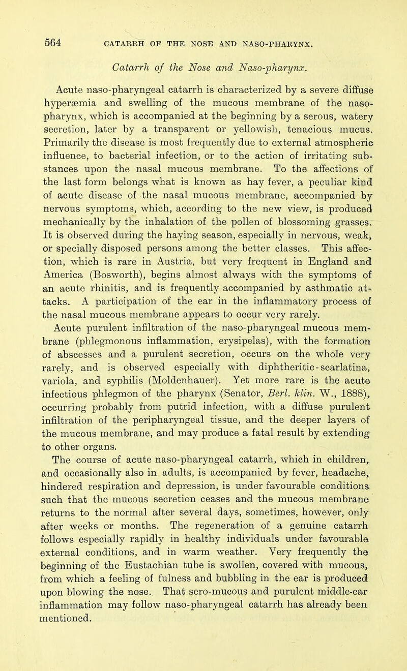 Catarrh of the Nose and Naso-pharynx. Acute naso-pharyngeal catarrii is characterized by a severe diffuse hyperaemia and swelling of the mucous membrane of the naso- pharynx, which is accompanied at the beginning by a serous, watery secretion, later by a transparent or yellowish, tenacious mucus. Primarily the disease is most frequently due to external atmospheric influence, to bacterial infection, or to the action of irritating sub- stances upon the nasal mucous membrane. To the alTections of the last form belongs what is known as hay fever, a peculiar kind of acute disease of the nasal mucous membrane, accompanied by nervous symptoms, which, according to the new view, is produced mechanically by the inhalation of the pollen of blossoming grasses. It is observed during the haying season, especially in nervous, weak, or specially disposed persons among the better classes. This affec- tion, which is rare in Austria, but very frequent in England and America (Bosworth), begins almost always with the symptoms of an acute rhinitis, and is frequently accompanied by asthmatic at- tacks. A participation of the ear in the inflammatory process of the nasal mucous membrane appears to occur very rarely. Acute purulent infiltration of the naso-pharyngeal mucous mem- brane (phlegmonous inflammation, erysipelas), with the formation of abscesses and a purulent secretion, occurs on the whole very rarely, and is observed especially with diphtheritic-scarlatina, variola, and syphilis (Moldenhauer). Yet more rare is the acute infectious phlegmon of the pharynx (Senator, Berl. klin. W., 1888), occurring probably from putrid infection, with a diffuse purulent infiltration of the peripharyngeal tissue, and the deeper layers of the mucous membrane, and may produce a fatal result by extending to other organs. The course of acute naso-pharyngeal catarrh, which in children,, and occasionally also in adults, is accompanied by fever, headache, hindered respiration and depression, is under favourable conditions such that the mucous secretion ceases and the mucous membrane returns to the normal after several days, sometimes, however, only after weeks or months. The regeneration of a genuine catarrh follows especially rapidly in healthy individuals under favourable external conditions, and in warm weather. Very frequently the beginning of the Eustachian tube is swollen, covered with mucous, from which a feeling of fulness and bubbling in the ear is produced upon blowing the nose. That sero-mucous and purulent middle-ear inflammation may follow naso-pharyngeal catarrh has already been mentioned.