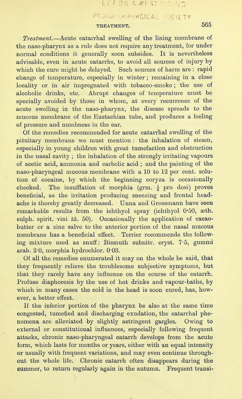 Treatment.—Acute catarrhal swelling of the lining membrane of the naso-pharynx as a rule does not require any treatment, for under normal conditions it generally soon subsides. It is nevertheless advisable, even in acute catarrhs, to avoid all sources of injury by which the cure might be delayed. Such sources of harm are : rapid change of temperature, especially in winter; remaining in a close locality or in air impregnated with tobacco-smoke; the use of alcoholic drinks, etc. Abrupt changes of temperature must be specially avoided by those in whom, at every recurrence of the acute swelling in the naso-pharynx, the disease spreads to the mucous membrane of the Eustachian tube, and produces a feeling of pressure and numbness in the ear. Of the remedies recommended for acute catarrhal swelling of the pituitary membrane we must mention : the inhalation of steam, especially in young children with great tumefaction and obstruction in the nasal cavity ; the inhalation of the strongly irritating vapours of acetic acid, ammonia and carbolic acid ; and the painting of the naso-pharyngeal mucous membrane with a 10 to 12 per cent, solu- tion of cocaine, by which the beginning coryza is occasionally checked. The insufflation of morphia (grm. |- pro dosi) proves beneficial, as the irritation producing sneezing and frontal head- ache is thereby greatly decreased. Unna and Grossmann have seen remarkable results from the ichthyol spray (ichthyol 0*50, seth. sulph. spirit, vini aa. 60). Occasionally the application of cacao- butter or a zinc salve to the anterior portion of the nasal mucous membrane has a beneficial effect. Terrier recommends the follow- ing mixture used as snuff: Bismuth subnitr. cryst. 7'5, gummi arab. 2-0, morphia hydrochlor. 0'03. Of all the remedies enumerated it may on the whole be said, that they frequently relieve the troublesome subjective symptoms, but that they rarely have any influence on the course of the catarrh. Profuse diaphoresis by the use of hot drinks and vapotir-baths, by which in many cases the cold in the head is soon cured, has, how- ever, a better effect. If the inferior portion of the pharynx be also at the same time congested, tumefied and discharging exudation, the catarrhal phe- nomena are alleviated by slightly astringent gargles. Owing to external or constitutional influences, especially following frequent attacks, chronic naso-pharyngeal catarrh develops from the acute form, which lasts for months or years, either with an equal intensity or usually with frequent variations, and may even continue through- out the whole life. Chronic catarrh often disappears during the summer, to return regularly again in the autumn. Frequent transi-