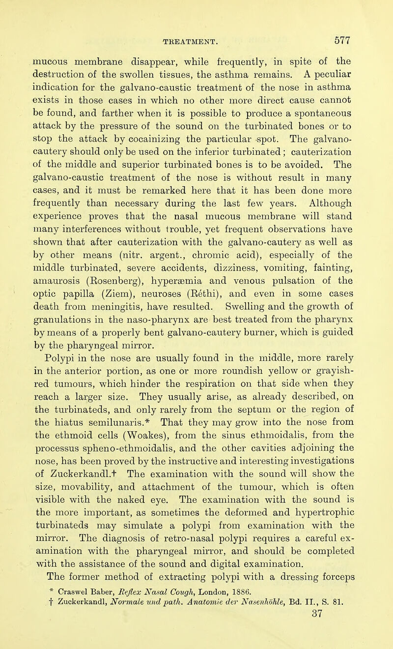 mucous membrane disappear, while frequently, in spite of the destruction of the swollen tissues, the asthma remains. A peculiar indication for the galvano-caustic treatment of the nose in asthma exists in those cases in which no other more direct cause cannot be found, and farther when it is possible to produce a spontaneous attack by the pressure of the sound on the turbinated bones or to stop the attack by cocainizing the particular spot. The galvano- cautery should only be used on the inferior turbinated ; cauterization of the middle and superior turbinated bones is to be avoided. The galvano-caustic treatment of the nose is without result in many cases, and it must be remarked here that it has been done more frequently than necessary during the last few years. Although experience proves that the nasal mucous membrane will stand many interferences without trouble, yet frequent observations have shown that after cauterization with the galvano-cautery as well as by other means (nitr. argent., chromic acid), especially of the middle turbinated, severe accidents, dizziness, vomiting, fainting, amaurosis (Kosenberg), hyperaemia and venous pulsation of the optic papilla (Ziem), neuroses (Eethi), and even in some cases death from meningitis, have resulted. Swelling and the growth of granulations in the naso-pharynx are best treated from the pharynx by means of a properly bent galvano-cautery burner, which is guided by the pharyngeal mirror. Polypi in the nose are usually found in the middle, more rarely in the anterior portion, as one or moi-e roundish yellow or grayish- red tumours, which hinder the respiration on that side when they reach a larger size. They usually arise, as already described, on the turbinateds, and only rarely from the septum or the region of the hiatus semilunaris.* That they may grow into the nose from the ethmoid cells (Woakes), from the sinus ethmoidalis, from the processus spheno-ethmoidalis, and the other cavities adjoining the nose, has been proved by the instructive and interesting investigations of Zuckerkandl.t The examination with the sound will show the size, movability, and attachment of the tumour, which is often visible with the naked eye. The examination with the sound is the more important, as sometimes the deformed and hypertrophic turbinateds may simulate a polypi from examination with the mirror. The diagnosis of retro-nasal polypi requires a careful ex- amination with the pharyngeal mirror, and should be completed with the assistance of the sound and digital examination. The former method of extracting polypi with a dressing forceps * Craswel Baber, Reflex Nasal Cough, London, 1886. f Zuckerkandl, Normale uud path, Anatomie der Nasenhohle, Bd. II., S. 81. 37