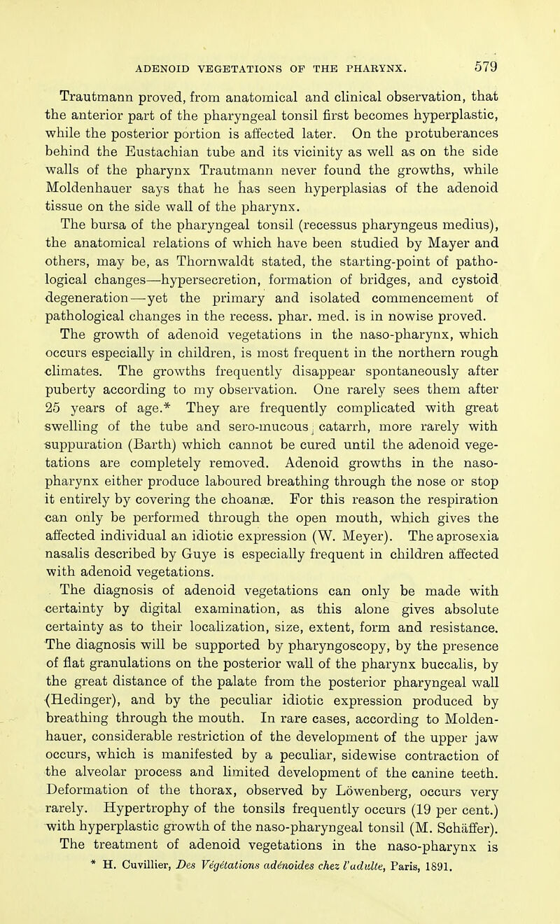 Trautmann proved, from anatomical and clinical observation, that the anterior part of the pharyngeal tonsil first becomes hyperplastic, while the posterior portion is affected later. On the protuberances behind the Eustachian tube and its vicinity as well as on the side walls of the pharynx Trautmann never found the growths, while Moldenhauer says that he has seen hyperplasias of the adenoid tissue on the side wall of the pharynx. The bursa of the pharyngeal tonsil (recessus pharyngeus medius), the anatomical relations of which have been studied by Mayer and others, may be, as Thornwaldt stated, the starting-point of patho- logical changes—hypersecretion, formation of bridges, and cystoid degeneration—yet the primary and isolated commencement of pathological changes in the recess, phar. med. is in nowise proved. The growth of adenoid vegetations in the naso-pharynx, which occurs especially in children, is most frequent in the northern rough climates. The growths frequently disappear spontaneously after puberty according to my observation. One rarely sees them after 26 years of age.* They are frequently complicated with great swelling of the tube and sero-mucous, catarrh, more rarely with suppuration (Barth) which cannot be cured until the adenoid vege- tations are completely removed. Adenoid growths in the naso- pharynx either produce laboured breathing through the nose or stop it entirely by covering the choanae. For this reason the respiration can only be performed through the open mouth, which gives the affected individual an idiotic expression (W. Meyer). Theaprosexia nasalis described by Guye is especially frequent in children affected with adenoid vegetations. The diagnosis of adenoid vegetations can only be made with certainty by digital examination, as this alone gives absolute certainty as to their localization, size, extent, form and resistance. The diagnosis will be supported by pharyngoscopy, by the presence of flat granulations on the posterior wall of the pharynx buccalis, by the great distance of the palate from the posterior pharyngeal wall (Hedinger), and by the peculiar idiotic expression produced by breathing through the mouth. In rare cases, according to Molden- hauer, considerable restriction of the development of the upper jaw occurs, which is manifested by a peculiar, sidewise contraction of the alveolar process and limited development of the canine teeth. Deformation of the thorax, observed by Lowenberg, occurs very rarely. Hypertrophy of the tonsils frequently occurs (19 per cent.) with hyperplastic growth of the naso-pharyngeal tonsil (M. Schiiffer). The treatment of adenoid vegetations in the naso-pharynx is * H. Ouvillier, Des Vegetations adinoides chez VudiiUe, Paris, 1891,