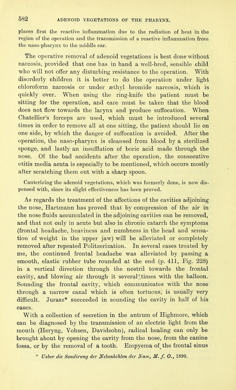 places first the reactive inflammation due to the radiation of heat in the region of the operation and the transmission of a reactive inflammation from the naso-pharynx to the middle ear. The operative removal of adenoid vegetations is best done without narcosis, provided that one has in hand a well-bred, sensible child who will not offer any disturbing resistance to the operation. With disorderly children it is better to do the operation under light chloroform narcosis or under sethyl bromide narcosis, which is quickly over. When using the ring-knife the patient must be sitting for the operation, and care must be taken that the blood does not flow towards the larynx and produce suffocation. When Chatellier's forceps are used, which must be introduced several times in order to remove all at one sitting, the patient should lie on one side, by which the danger of suffocation is avoided. After the operation, the naso-pharynx is cleansed from blood by a sterilized sponge, and lastly an insufflation of boric acid made through the nose. Of the bad accidents after the operation, the consecutive otitis media acuta is especially to be mentioned, which occurs mostly after scratching them out with a sharp spoon. Cauterizing the adenoid vegetations, which was formerly done, is now dis- pensed with, since its slight effectiveness has been proved. As regards the treatment of the affections of the cavities adjoining the nose, Hartmann has proved that by compression of the air in the nose fluids accumulated in the adjoining cavities can be removed, and that not only in acute but also in chronic catarrh the symptoms (frontal headache, heaviness and numbness in the head and sensa- tion of weight in the upper jaw) will be alleviated or completely removed after repeated Politzerization. In several cases treated by me, the continued frontal headache was alleviated by passing a smooth, elastic rubber tube rounded at the end (p. 411, Fig. 228) in a vertical direction through the nostril towards the frontal cavity, and blowing air through it several' times with the balloon. Sounding the frontal cavity, which communicates with the nose through a narrow canal which is often tortuous, is usually very difficult. Jurasz* succeeded in sounding the cavity in half of his cases. With a collection of secretion in the antrum of Highmore, which can be diagnosed by the transmission of an electric light from the mouth (Heryng, Vohsen, Davidsohn), radical healing can only be brought about by opening the cavity from the nose, from the canine fossa, or by the removal of a tooth. Empyema of^the frontal sinus * Ueber die Sondirung der Nehenlwhlen der Nase, M. f. 0., 1890.
